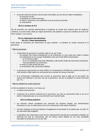 Guide de procédures relatives à l’urbanisme et à l’habitat destiné aux
gestionnaires locaux
PROCEDURES RELATIVES AU DOMAINE DE L’HABITAT
174
 Ce procès-verbal est transmis, dans les plus brefs délais, par les soins de l'agent verbalisateur :
- Au procureur du Roi ;
- au président du conseil communal ;
- au Wali ou Gouverneur de la préfecture ou de la province concernée ;
- au contrevenant.
III.3.3. Contenu du P.V.
Afin de permettre aux autorités administratives et judiciaires de remplir leurs missions dans les meilleures
conditions, le procès-verbal, établi par l'agent assermenté, doit satisfaire à toutes les conditions de fond et de
forme requises (voir annexe).
III.3.4. Répression des infractions
III.3.4.1. Phase administrative
Cette phase se caractérise par l’intervention de deux autorités : le président du conseil communal et le
gouverneur.
* Rôle du gouverneur
 L'intervention du gouverneur se traduit, selon le cas, par l'ordre :
- De cessation des travaux d'équipement ou de construction en cours ayant pour objet la création
d'un lotissement ou d'un groupe d'habitations sans qu'il ait été délivré d'autorisation :
o sur le domaine public ;
o ou sur une propriété privée dont l'affectation, telle qu'elle résulte des documents d'urbanisme,
n'est pas destinée à la construction.
- la remise en l'état primitif des lieux ;
- ou de démolition des constructions édifiées.
 Le gouverneur peut prendre cet ordre d'office ou à la demande du Président du conseil communal. Cet
ordre précise le délai imparti au contrevenant pour exécuter les travaux ordonnés ;
 Si le contrevenant n'obtempère pas à l'ordre du gouverneur dans le délai qui lui est imparti, les
travaux sont effectués à ses frais, soit par le gouverneur, soit par le président du conseil communal
(art. 71).
* Rôle du président du conseil communal
Le rôle du président se résume, à ce niveau, par :
 La saisine du gouverneur ;
 L’exécution de la sanction ordonnée par le gouverneur aux frais du contrevenant dans le cas où ce
dernier n’obtempère pas, et ce concurremment avec l’autorité locale.
III.3.4.2.Phase judiciaire
 Les tribunaux restent compétents pour prononcer les sanctions pénales, que l'Administration
intervienne ou non, ou même dans le cas où le contrevenant a fait cesser l'infraction ;
 Ces deux situations ne font pas obstacle à l'engagement de poursuites et ne mettent pas, non plus, fin
aux poursuites déjà engagées ;
 La démolition des constructions et des travaux d'équipements exécutés sans autorisation préalable, est
ordonnée aux frais du contrevenant, que ces travaux soient réalisés sur une zone susceptible
d'accueillir la construction ou non (art. 68).
 