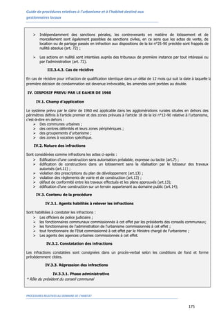 Guide de procédures relatives à l’urbanisme et à l’habitat destiné aux
gestionnaires locaux
PROCEDURES RELATIVES AU DOMAINE DE L’HABITAT
175
 Indépendamment des sanctions pénales, les contrevenants en matière de lotissement et de
morcellement sont également passibles de sanctions civiles, en ce sens que les actes de vente, de
location ou de partage passés en infraction aux dispositions de la loi n°25-90 précitée sont frappés de
nullité absolue (art. 72) ;
 Les actions en nullité sont intentées auprès des tribunaux de première instance par tout intéressé ou
par l'administration (art. 72).
III.3.4.3. Cas de récidive
En cas de récidive pour infraction de qualification identique dans un délai de 12 mois qui suit la date à laquelle la
première décision de condamnation est devenue irrévocable, les amendes sont portées au double.
IV. DISPOSIF PREVU PAR LE DAHIR DE 1960
IV.1. Champ d’application
Le système prévu par le dahir de 1960 est applicable dans les agglomérations rurales situées en dehors des
périmètres définis à l'article premier et des zones prévues à l’article 18 de la loi n°12-90 relative à l’urbanisme,
c’est-à-dire en dehors :
 Des communes urbaines ;
 des centres délimités et leurs zones périphériques ;
 des groupements d’urbanisme ;
 des zones à vocation spécifique.
IV.2. Nature des infractions
Sont considérées comme infractions les actes ci-après :
 Edification d’une construction sans autorisation préalable, expresse ou tacite (art.7) ;
 édification de constructions dans un lotissement sans la réalisation par le lotisseur des travaux
autorisés (art.11) ;
 violation des prescriptions du plan de développement (art.13) ;
 violation des règlements de voirie et de construction (art.13) ;
 défaut de conformité entre les travaux effectués et les plans approuvés (art.13);
 édification d’une construction sur un terrain appartenant au domaine public (art.14);
IV.3. Contenu de la procédure
IV.3.1. Agents habilités à relever les infractions
Sont habilitées à constater les infractions :
 Les officiers de police judiciaire ;
 les fonctionnaires communaux commissionnés à cet effet par les présidents des conseils communaux;
 les fonctionnaires de l'administration de l'urbanisme commissionnés à cet effet ;
 tout fonctionnaire de l'Etat commissionné à cet effet par le Ministre chargé de l'urbanisme ;
 Les agents des agences urbaines commissionnés à cet effet.
IV.3.2. Constatation des infractions
Les infractions constatées sont consignées dans un procès-verbal selon les conditions de fond et forme
précédemment citées.
IV.3.3. Répression des infractions
IV.3.3.1. Phase administrative
* Rôle du président du conseil communal
 
