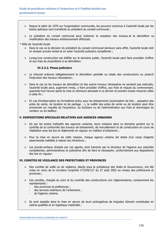 Guide de procédures relatives à l’urbanisme et à l’habitat destiné aux
gestionnaires locaux
PROCEDURES RELATIVES AU DOMAINE DE L’HABITAT
176
 Depuis le dahir de 1976 sur l’organisation communale, les pouvoirs reconnus à l’autorité locale par les
textes spéciaux sont transférés au président du conseil communal ;
 Le président du conseil communal peut ordonner la cessation des travaux et la démolition ou la
modification des travaux antérieurement effectués.
* Rôle de l’autorité locale
 Dans le cas où la décision du président du conseil communal demeure sans effet, l'autorité locale doit
en dresser procès-verbal et en saisir l'autorité judiciaire compétente ;
 Lorsqu'une construction est édifiée sur le domaine public, l'autorité locale peut faire procéder d'office
et aux frais du propriétaire à sa démolition.
IV.3.3.2. Phase judiciaire
 Le tribunal ordonne obligatoirement la démolition partielle ou totale des constructions ou prescrit
l'exécution des travaux nécessaires ;
 Dans le cas où les travaux de démolition et des autres travaux nécessaires ne seraient pas exécutés,
l'autorité locale peut, jugement rendu, y faire procéder d'office, aux frais et risques du contrevenant,
quarante-huit heures après la mise en demeure adressée à ce dernier et prendre toutes mesures utiles
à cette fin ;
 En cas d'inobservation du formalisme prévu pour les lotissements (autorisation de lotir, , passation des
actes de vente, de location et de partage …), la nullité des actes de vente ou de location peut être
prononcée sur requête de l'acquéreur, du locataire ou de l'administration aux frais et dommages du
vendeur ou du bailleur.
V. DISPOSITIONS SPECIALES RELATIVES AUX AGENCES URBAINES
 De par les textes institutifs des agences urbaines, leurs missions dans ce domaine portent sur le
contrôle de la conformité des travaux de lotissement, de morcellement et de construction en cours de
réalisation avec les lois et règlements en vigueur en matière d'urbanisme ;
 Pour la mise en œuvre de cette mission, chaque agence urbaine est dotée d'un corps d'agents
assermentés habilités à relever les infractions ;
 Les procès-verbaux dressés par ces agents, sont transmis par le directeur de l'agence aux autorités
compétentes, administratives et judiciaires afin de faire le nécessaire, conformément aux dispositions
des lois en vigueur.
VI. COMITES DE VIGILANCE DES PREFECTURES ET PROVINCES
 Des comités de veille ou de vigilance, placés sous la présidence des Walis et Gouverneurs, ont été
crées en vertu de la circulaire conjointe n°2259/127 du 27 août 2002 au niveau des préfectures et
provinces ;
 Ces comités, chargés du suivi et du contrôle des constructions non réglementaires, comprennent les
représentants :
- Des provinces et préfectures ;
- des services extérieurs de l'urbanisme ;
- de l'agence urbaine.
 Ils sont assistés dans la mise en œuvre de leurs prérogatives de brigades dûment constituées en
cadres qualifiés et en logistique matérielle ;
 