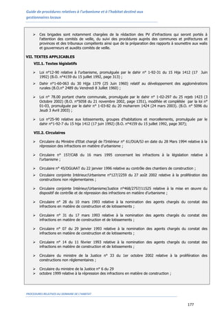 Guide de procédures relatives à l’urbanisme et à l’habitat destiné aux
gestionnaires locaux
PROCEDURES RELATIVES AU DOMAINE DE L’HABITAT
177
 Ces brigades sont notamment chargées de la rédaction des PV d'infractions qui seront portés à
l'attention des comités de veille, du suivi des procédures auprès des communes et préfectures et
provinces et des tribunaux compétents ainsi que de la préparation des rapports à soumettre aux walis
et gouverneurs et auxdits comités de veille.
VII. TEXTES APPLICABLES
VII.1. Textes législatifs
 Loi n°12-90 relative à l’urbanisme, promulguée par le dahir n° 1-92-31 du 15 Hija 1412 (17 Juin
1992) (B.O. n°4159 du 15 juillet 1992, page 313) ;
 Dahir n°1-60-063 du 30 Hijja 1379 (25 Juin 1960) relatif au développement des agglomérations
rurales (B.O.n° 2489 du Vendredi 8 Juillet 1960) ;
 Loi n° 78.00 portant charte communale, promulguée par le dahir n° 1-02-297 du 25 rejeb 1423 (3
Octobre 2002) (B.O. n°5058 du 21 novembre 2002, page 1351), modifiée et complétée par la loi n°
01-03, promulguée par le dahir n° 1-03-82 du 20 moharrem 1424 (24 mars 2003). (B.O. n° 5096 du
Jeudi 3 Avril 2003) ;
 Loi n°25-90 relative aux lotissements, groupes d’habitations et morcellements, promulguée par le
dahir n°1-92-7 du 15 hija 1412 (17 juin 1992) (B.O. n°4159 du 15 juillet 1992, page 307);
VII.2. Circulaires
 Circulaire du Ministre d'Etat chargé de l'Intérieur n° 61/DUA/SJ en date du 28 Mars 1994 relative à la
répression des infractions en matière d’urbanisme ;
 Circulaire n° 157/CAB du 16 mars 1995 concernant les infractions à la législation relative à
l’urbanisme ;
 Circulaire n° 45/DGUAAT du 22 janvier 1996 relative au contrôle des chantiers de construction ;
 Circulaire conjointe Intérieur/Urbanisme n°127/2259 du 27 août 2002 relative à la prolifération des
constructions non réglementaires ;
 Circulaire conjointe Intérieur/Urbanisme/Justice n°468/2757/11525 relative à la mise en œuvre du
dispositif de contrôle et de répression des infractions en matière d’urbanisme ;
 Circulaire n° 28 du 10 mars 1993 relative à la nomination des agents chargés du constat des
infractions en matière de construction et de lotissements ;
 Circulaire n° 31 du 17 mars 1993 relative à la nomination des agents chargés du constat des
infractions en matière de construction et de lotissements ;
 Circulaire n° 07 du 29 janvier 1993 relative à la nomination des agents chargés du constat des
infractions en matière de construction et de lotissements ;
 Circulaire n° 14 du 11 février 1993 relative à la nomination des agents chargés du constat des
infractions en matière de construction et de lotissements ;
 Circulaire du ministre de la Justice n° 33 du 1er octobre 2002 relative à la prolifération des
constructions non réglementaires ;
 Circulaire du ministre de la Justice n° 6 du 29
 octobre 1999 relative à la répression des infractions en matière de construction ;
 
