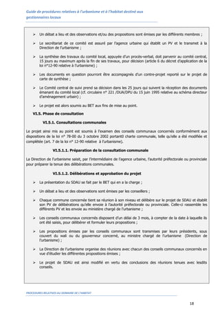 Guide de procédures relatives à l’urbanisme et à l’habitat destiné aux
gestionnaires locaux
PROCEDURES RELATIVES AU DOMAINE DE L’HABITAT
18
 Un débat a lieu et des observations et/ou des propositions sont émises par les différents membres ;
 Le secrétariat de ce comité est assuré par l’agence urbaine qui établit un PV et le transmet à la
Direction de l’urbanisme ;
 La synthèse des travaux du comité local, appuyée d’un procès-verbal, doit parvenir au comité central,
15 jours au maximum après la fin de ses travaux, pour décision (article 6 du décret d’application de la
loi n°12-90 relative à l’urbanisme) ;
 Les documents en question pourront être accompagnés d’un contre-projet reporté sur le projet de
carte de synthèse ;
 Le Comité central de suivi prend sa décision dans les 25 jours qui suivent la réception des documents
émanant du comité local (cf. circulaire n° 221 /DUA/DPU du 15 juin 1995 relative au schéma directeur
d’aménagement urbain) ;
 Le projet est alors soumis au BET aux fins de mise au point.
VI.5. Phase de consultation
VI.5.1. Consultations communales
Le projet ainsi mis au point est soumis à l’examen des conseils communaux concernés conformément aux
dispositions de la loi n° 78-00 du 3 octobre 2002 portant0 charte communale, telle qu’elle a été modifiée et
complétée (art. 7 de la loi n° 12-90 relative à l’urbanisme).
VI.5.1.1. Préparation de la consultation communale
La Direction de l’urbanisme saisit, par l’intermédiaire de l’agence urbaine, l’autorité préfectorale ou provinciale
pour préparer la tenue des délibérations communales.
VI.5.1.2. Délibérations et approbation du projet
 La présentation du SDAU se fait par le BET qui en a la charge ;
 Un débat a lieu et des observations sont émises par les conseillers ;
 Chaque commune concernée tient sa réunion à son niveau et délibère sur le projet de SDAU et établit
son PV de délibérations qu’elle envoie à l’autorité préfectorale ou provinciale. Celle-ci rassemble les
différents PV et les envoie au ministère chargé de l’urbanisme ;
 Les conseils communaux concernés disposent d’un délai de 3 mois, à compter de la date à laquelle ils
ont été saisis, pour délibérer et formuler leurs propositions ;
 Les propositions émises par les conseils communaux sont transmises par leurs présidents, sous
couvert du wali ou du gouverneur concerné, au ministre chargé de l’urbanisme (Direction de
l’urbanisme) ;
 La Direction de l’urbanisme organise des réunions avec chacun des conseils communaux concernés en
vue d’étudier les différentes propositions émises ;
 Le projet de SDAU est ainsi modifié en vertu des conclusions des réunions tenues avec lesdits
conseils.
 