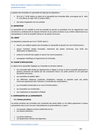 Guide de procédures relatives à l’urbanisme et à l’habitat destiné aux
gestionnaires locaux
PROCEDURES RELATIVES AU DOMAINE DE L’HABITAT
183
La gestion des immeubles en copropriété est régie par les dispositions :
 De la loi n° 18-00 relative au statut de la copropriété des immeubles bâtis, promulguée par le dahir
n° 1-02-298 du 25 rejeb 1423 (3 octobre 2002) ;
 des textes d’application de la loi précitée.
II. DEFINITION
La copropriété est une modalité du droit de propriété qui permet au propriétaire d’un lot (appartement, local
commercial ou professionnel) de disposer librement de ses parties privatives et qui confère collectivement aux
copropriétaires un droit de propriété indivise sur les parties communes.
III. OBJET
Les dispositions instaurées par la loi n°18-00 visent à :
 Assurer une meilleure gestion des immeubles en copropriété et garantir leur bon fonctionnement ;
 assurer l’entretien desdits immeubles, notamment des parties communes, pour éviter leur
détérioration et délabrement ;
 préserver la sécurité des usagers et assurer leur bonne jouissance ;
 sauvegarder l’esthétique et l’agencement de l’immeuble.
IV. CHAMP D’APPLICATION
Le régime de la copropriété s'applique sur l’ensemble du territoire national :
 Aux immeubles bâtis divisés par appartements ou étages ou locaux et dont la propriété appartenant à
plusieurs personnes est répartie par lots comprenant chacun une partie privative et une quote-part
des parties communes ;
 aux ensembles immobiliers bâtis ;
 aux différentes résidences constituées d'habitations contiguës ou séparées ayant des parties
communes appartenant dans l'indivision à l'ensemble des copropriétaires ;
 aux immeubles immatriculés ou en cours d'immatriculation ;
 aux immeubles non immatriculés ;
 aux coopératives et associations d’habitat.
V. COMPOSANTES DE LA COPROPRIETE
V.1. Parties privatives
Les parties privatives des immeubles sont constituées des parties bâties ou non bâties appartenant à chaque
copropriétaire dans le but d'en jouir individuellement et personnellement, à savoir :
 Les parquets, dallages et autres revêtements de sol ;
 Les cloisons intérieures ;
 Les portes intérieures ;
 Les équipements intérieurs des logements…
 