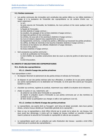 Guide de procédures relatives à l’urbanisme et à l’habitat destiné aux
gestionnaires locaux
PROCEDURES RELATIVES AU DOMAINE DE L’HABITAT
184
V.2. Parties communes
 Les parties communes des immeubles sont constituées des parties bâties ou non bâties destinées à
l'usage et à la jouissance de l'ensemble des copropriétaires ou de certains d'entre eux à
savoir notamment :
- Le sol ;
- les gros œuvres de l'immeuble, les fondations, les murs porteurs et les caves quelque soit leur
profondeur ;
- la façade de l'immeuble ;
- les toits destinés à l'usage commun ;
- les escaliers, les passages et les corridors destinés à l'usage commun ;
- les loges des gardiens et des concierges ;
- les entrées, les sous-sols et les ascenseurs destinés à l'usage commun ;
- les murs et cloisons séparant deux appartements ou locaux ;
- les équipements communs, y compris les parties y afférentes qui traversent les parties privatives ;
- les coffres, les têtes de cheminée et les bouches d'aération destinés à l'usage commun ;
- les toitures et les balcons non affectés initialement à l'usage individuel ;
- les cours et les jardins ;
- les locaux destinés à l'usage commun.
 Sont accessoires aux parties communes :
- Le droit de surélévation de l'immeuble ;
- le droit d'édifier de nouvelles constructions dans les cours ou dans les jardins et dans leurs sous-
sols ;
- le droit d'excavation.
VI. DROITS ET OBLIGATIONS DES COPROPRIETAIRES
VI.1. Droits des copropriétaires
VI.1.1. Liberté d’usage des parties privatives
Tout copropriétaire a droit :
 De disposer librement et pleinement de des parties divises et indivises de l'immeuble ;
 de disposer et user des parties indivises selon leur affectation, à condition de ne pas porter préjudice
aux autres copropriétaires et à la destination de l'immeuble. Ce droit peut être exercé par l’occupant,
locataire ou autre ;
 d’accéder aux archives, registres du syndicat, notamment ceux relatifs à la situation de la trésorerie ;
 d’ester en justice en vue, notamment, soit :
- de préserver ses droits dans l'immeuble en copropriété ;
- de réparer le préjudice causé à l'immeuble ou aux parties communes par un des membres du
syndicat ou par un tiers ;
- de faire réviser sa participation aux charges si celle-ci est supérieure à son dû.
VI.1.2. Limites à la liberté d’usage des parties privatives
 Le copropriétaire, ses ayants droit ou l’occupant sont tenus de laisser accomplir, dans leurs parties
divises, certains travaux décidés par l’assemblée générale de la copropriété ;
 Dans ce cas, le copropriétaire a droit d’être informé par le syndic de la nature de ces travaux, huit
jours avant leur démarrage, à moins qu'il ne s'agisse de travaux revêtant un caractère d'urgence
visant à préserver la sécurité de l'immeuble en copropriété et celle de ses occupants ;
 Le copropriétaire ayant subi un préjudice par suite d'exécution des travaux susvisés a droit d'être
indemnisé par le syndicat des copropriétaires ;
 