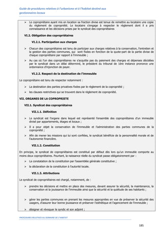 Guide de procédures relatives à l’urbanisme et à l’habitat destiné aux
gestionnaires locaux
PROCEDURES RELATIVES AU DOMAINE DE L’HABITAT
185
 Le copropriétaire ayant mis en location sa fraction divise est tenue de remettre au locataire une copie
du règlement de copropriété. Le locataire s’engage à respecter le règlement dont il a pris
connaissance et les décisions prises par le syndicat des copropriétaires
VI.2. Obligation des copropriétaires
VI.2.1. Participation aux charges
 Chacun des copropriétaires est tenu de participer aux charges relatives à la conservation, l'entretien et
la gestion des parties communes, qui sont fixées en fonction de la quote-part de la partie divise de
chaque copropriétaire par rapport à l'immeuble ;
 Au cas où l’un des copropriétaires ne s’acquitte pas du paiement des charges et dépenses décidées
par le syndicat dans un délai déterminé, le président du tribunal de 1ère instance prononce une
ordonnance d’injonction de payer.
VI.2.2. Respect de la destination de l’immeuble
Le copropriétaire est tenu de respecter notamment :
 La destination des parties privatives fixées par le règlement de la copropriété ;
 les clauses restrictives qui se trouvent dans le règlement de copropriété.
VII. ORGANES DE LA COPROPRIETE
VII.1. Syndicat des copropriétaires
VII.1.1. Définition
 Le syndicat est l’organe dans lequel est représenté l’ensemble des copropriétaires d’un immeuble
divisé par appartements, étages et locaux ;
 Il a pour objet la conservation de l’immeuble et l’administration des parties communes de la
copropriété ;
 Afin de mener les missions qui lui sont confiées, le syndicat bénéficie de la personnalité morale et de
l’autonomie financière.
VII.1.2. Constitution
En principe, le syndicat de copropriétaires est constitué par défaut dès lors qu’un immeuble comporte au
moins deux copropriétaires. Pourtant, la naissance réelle du syndicat passe obligatoirement par :
 La constatation de la constitution par l’assemblée générale constitutive ;
 la déclaration de la constitution à l’autorité locale.
VII.1.3. Attributions
Le syndicat de copropriétaires est chargé, notamment, de :
 prendre les décisions et mettre en place des mesures, devant assurer la sécurité, la maintenance, la
conservation et la jouissance de l'immeuble ainsi que la sécurité et la quiétude de ses habitants ;
 gérer les parties communes en prenant les mesures appropriées en vue de préserver la sécurité des
usagers, d'assurer leur bonne jouissance et préserver l'esthétique et l'agencement de l'immeuble ;
 désigner et révoquer le syndic et son adjoint ;
 