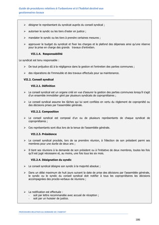 Guide de procédures relatives à l’urbanisme et à l’habitat destiné aux
gestionnaires locaux
PROCEDURES RELATIVES AU DOMAINE DE L’HABITAT
186
 désigner le représentant du syndicat auprès du conseil syndical ;
 autoriser le syndic ou les tiers d'ester en justice ;
 mandater le syndic ou les tiers à prendre certaines mesures ;
 approuver le budget du syndicat et fixer les charges et le plafond des dépenses ainsi qu'une réserve
pour la prise en charge des grands travaux d'entretien.
VII.1.4. Responsabilité
Le syndicat est tenu responsable :
 De tout préjudice dû à la négligence dans la gestion et l'entretien des parties communes ;
 des réparations de l'immeuble et des travaux effectués pour sa maintenance.
VII.2. Conseil syndical
VII.2.1. Définition
 Le conseil syndical est un organe créé en vue d’assurer la gestion des parties communes lorsqu'il s'agit
d'un ensemble immobilier géré par plusieurs syndicats de copropriétaires ;
 Le conseil syndical assume les tâches qui lui sont confiées en vertu du règlement de copropriété ou
des décisions prises par l'assemblée générale.
VII.2.2. Composition
 Le conseil syndical est composé d'un ou de plusieurs représentants de chaque syndicat de
copropriétaires ;
 Ces représentants sont élus lors de la tenue de l’assemblée générale.
VII.2.3. Présidence
 Le conseil syndical procède, lors de sa première réunion, à l'élection de son président parmi ses
membres pour une durée de deux ans ;
 Il tient ses réunions à la demande de son président ou à l'initiative de deux membres, toutes les fois
qu'il est jugé nécessaire et, au moins, une fois tous les six mois.
VII.2.4. Désignation du syndic
 Le conseil syndical désigne son syndic à la majorité absolue ;
 Dans un délai maximum de huit jours suivant la date de prise des décisions par l’assemblée générale,
le syndic ou le syndic du conseil syndical doit notifier à tous les copropriétaires les décisions
accompagnées des procès-verbaux de réunions ;
 La notification est effectuée :
- soit par lettre recommandée avec accusé de réception ;
- soit par un huissier de justice.
 