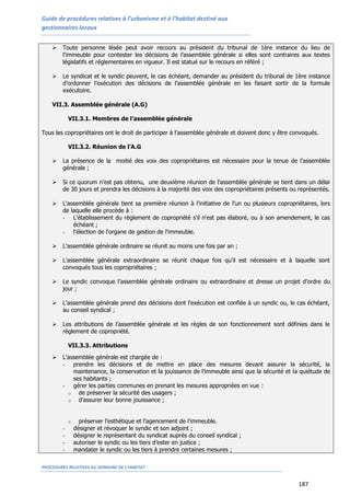 Guide de procédures relatives à l’urbanisme et à l’habitat destiné aux
gestionnaires locaux
PROCEDURES RELATIVES AU DOMAINE DE L’HABITAT
187
 Toute personne lésée peut avoir recours au président du tribunal de 1ère instance du lieu de
l’immeuble pour contester les décisions de l’assemblée générale si elles sont contraires aux textes
législatifs et réglementaires en vigueur. Il est statué sur le recours en référé ;
 Le syndicat et le syndic peuvent, le cas échéant, demander au président du tribunal de 1ère instance
d’ordonner l’exécution des décisions de l’assemblée générale en les faisant sortir de la formule
exécutoire.
VII.3. Assemblée générale (A.G)
VII.3.1. Membres de l’assemblée générale
Tous les copropriétaires ont le droit de participer à l’assemblée générale et doivent donc y être convoqués.
VII.3.2. Réunion de l’A.G
 La présence de la moitié des voix des copropriétaires est nécessaire pour la tenue de l’assemblée
générale ;
 Si ce quorum n’est pas obtenu, une deuxième réunion de l'assemblée générale se tient dans un délai
de 30 jours et prendra les décisions à la majorité des voix des copropriétaires présents ou représentés.
 L'assemblée générale tient sa première réunion à l'initiative de l'un ou plusieurs copropriétaires, lors
de laquelle elle procède à :
- L'établissement du règlement de copropriété s'il n'est pas élaboré, ou à son amendement, le cas
échéant ;
- l'élection de l'organe de gestion de l'immeuble.
 L'assemblée générale ordinaire se réunit au moins une fois par an ;
 L’assemblée générale extraordinaire se réunit chaque fois qu'il est nécessaire et à laquelle sont
convoqués tous les copropriétaires ;
 Le syndic convoque l’assemblée générale ordinaire ou extraordinaire et dresse un projet d’ordre du
jour ;
 L’assemblée générale prend des décisions dont l’exécution est confiée à un syndic ou, le cas échéant,
au conseil syndical ;
 Les attributions de l’assemblée générale et les règles de son fonctionnement sont définies dans le
règlement de copropriété.
VII.3.3. Attributions
 L’assemblée générale est chargée de :
- prendre les décisions et de mettre en place des mesures devant assurer la sécurité, la
maintenance, la conservation et la jouissance de l’immeuble ainsi que la sécurité et la quiétude de
ses habitants ;
- gérer les parties communes en prenant les mesures appropriées en vue :
o de préserver la sécurité des usagers ;
o d’assurer leur bonne jouissance ;
o préserver l’esthétique et l’agencement de l’immeuble.
- désigner et révoquer le syndic et son adjoint ;
- désigner le représentant du syndicat auprès du conseil syndical ;
- autoriser le syndic ou les tiers d’ester en justice ;
- mandater le syndic ou les tiers à prendre certaines mesures ;
 