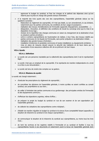 Guide de procédures relatives à l’urbanisme et à l’habitat destiné aux
gestionnaires locaux
PROCEDURES RELATIVES AU DOMAINE DE L’HABITAT
188
- approuver le budget du syndicat, et fixer les charges et le plafond des dépenses ainsi qu’une
réserve pour la prise en charge des grands travaux d’entretien.
 A la majorité des trois quarts des voix des copropriétaires, l’assemblée générale statue sur les
questions suivantes :
- Elaboration du règlement de copropriété, s’il n’est pas établi, ou son amendement, le cas échéant,
notamment pour les parties communes, les conditions de leur usage et jouissance ;
- réalisation des travaux d’améliorations de l’immeuble (appareils d’équipement, accessibilités …) ;
- désignation, révocation, et définition des conditions de travail du concierge ainsi que la mise à sa
disposition d’une loge ;
- révision de la répartition des charges communes en raison du changement de la destination d’une
ou plusieurs parties privatives ;
- octroi à certains copropriétaires de l’autorisation de réaliser, à leur frais, des travaux relatifs aux
parties communes et à la façade de l’immeuble, sans porter préjudice à sa destination initiale ;
- réalisation des grands travaux d’entretien ;
- installation d’antennes et paraboles communes et toutes installations ou équipements similaires ;
- mise en place de mesures devant assurer la sécurité des habitants et de leurs biens par la
souscription d’une assurance collective afin de se prémunir de tout risque.
VII.4. Syndic
VII.4.1. Définition
 Le syndic est une personne mandatée par la collectivité des copropriétaires dont il est le représentant
légal ;
 Le syndic n’est pas un employé de la copropriété. Il la représente de manière indépendante et a droit
à ce titre à une rémunération ;
 Le syndic est tenu de rendre des comptes sur sa gestion.
VII.4.2. Missions du syndic
Le syndic est chargé notamment :
 d'exécuter les prescriptions du règlement de copropriété ;
 de concrétiser les décisions de l'assemblée générale, à moins qu'elles ne soient confiées au conseil
syndical, aux propriétaires ou aux tiers ;
 de veiller à l’entretien des parties communes et au gardiennage des principales entrées de l'immeuble
et des équipements communs ;
 d'effectuer les réparations urgentes, même d'office ;
 de préparer le projet du budget du syndicat en vue de son examen et de son approbation par
l'assemblée générale ;
 de collecter les cotisations des copropriétaires contre récépissé ;
 d'établir de manière régulière le budget du syndicat et la tenue d'une comptabilité faisant apparaître la
situation de trésorerie du syndicat et de chaque copropriétaire ;
 de communiquer la situation de la trésorerie du syndicat aux copropriétaires, au moins tous les trois
mois ;
 de tenir les archives et les registres relatifs à l'immeuble et au syndicat et faciliter à tous les
copropriétaires l'accès à ces documents et notamment avant la tenue de l'assemblée générale dont
 