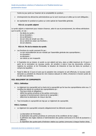 Guide de procédures relatives à l’urbanisme et à l’habitat destiné aux
gestionnaires locaux
PROCEDURES RELATIVES AU DOMAINE DE L’HABITAT
189
l'ordre du jour porte sur l'examen de la comptabilité du syndicat ;
 d'entreprendre les démarches administratives qui lui sont reconnues et celles qui lui sont déléguées ;
 de représenter le syndicat en justice sur ordre spécial de l'assemblée générale.
VII.4.3. Le syndic adjoint
Le syndic adjoint a notamment pour mission d’exercer, selon le cas et provisoirement, les mêmes attributions
que le syndic, en cas :
- De décès du syndic ;
- de sa révocation ;
- de sa démission ;
- de son refus de remplir son rôle ;
- de sa volonté de cesser ses fonctions ;
- de son absence.
VII.4.4. Fin de la mission du syndic
 Les fonctions du syndic prennent fin par :
- Le non renouvellement de son mandat par l’assemblée générale des copropriétaires ;
- sa révocation ;
- sa démission ;
- son décès ou son incapacité.
 A l’expiration de sa mission, le syndic ou son adjoint est tenu, dans un délai maximum de 15 jours à
partir de la nomination du nouveau syndic, de remettre à celui-ci tous les documents, archives,
registres du syndicat, et de l’immeuble, la situation de trésorerie et tous les biens du syndicat y
compris les liquidités ;
 Passé le délai de 15 jours et sans que la passation des consignes ne soit effectuée, le nouveau syndic
demande au président du tribunal de 1ère instance statuant en référé, d’ordonner à l’ancien syndic de
s’y plier sous astreinte.
VIII. REGLEMENT DE COPROPRIETE
VIII.1. Définition
 Le règlement de copropriété est la charte de la copropriété qui lie tous les copropriétaires entre eux. Il
constitue les statuts du syndicat des copropriétaires qui :
- Fixe leurs droits et obligations ;
- définit les parties privatives et les parties communes ;
- organise le fonctionnement interne de la copropriété ;
- détermine la destination de chacun des lots.
 Tout immeuble en copropriété est régi par un règlement de copropriété.
VIII.2. Contenu
 Le règlement de copropriété comporte obligatoirement les éléments suivants :
- La description de l’immeuble ;
- la destination des parties privatives et communes et les conditions de leur usage ;
- la définition des règles relatives à l’administration des parties communes et le droit de jouissance y
afférent ;
- la répartition des quotes-parts d’indivision relative aux parties communes à chaque fraction divise.
 