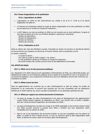 Guide de procédures relatives à l’urbanisme et à l’habitat destiné aux
gestionnaires locaux
PROCEDURES RELATIVES AU DOMAINE DE L’HABITAT
19
VI.6. Phase d’approbation et de publication
VI.6.1. Approbation du SDAU
 L’approbation du SDAU se fait conformément aux articles 6 de la loi n° 12-90 et 8 du décret
d’application de ladite loi ;
 La Direction de l’Urbanisme prépare le projet de décret d’approbation et la note justificative du SDAU
qui est signée par le ministre en charge de l’urbanisme ;
 Le BET élabore une note de synthèse du SDAU qui est envoyée avec la note justificative, l’original et
une copie du décret par la DU, aux Ministres désignés ci-après pour contreseing :
- Ministre de l’Agriculture ;
- Ministre de l’Equipement ;
- Ministre de l’Intérieur ;
- Ministre des Finances.
VI.6.2. Publication au B.O
Après la collecte des visas des Ministères susvisés, l’ensemble du dossier est transmis au Secrétariat Général
du Gouvernement pour signature du décret par le Premier Ministre avant sa publication au B.O.
Ce dossier comprend :
- Le projet de décret ;
- une copie du projet du SDAU (rapport + les cartes) ;
- la note justificative signée par le Ministre en charge de l’urbanisme ;
- les procès-verbaux des comités central et local et des délibérations communales.
VII. EFFETS DU SDAU
VII.7.1. Effets vis-à-vis des personnes publiques
Les dispositions d’un SDAU approuvé sont opposables à l’administration de l’Etat, aux collectivités locales, aux
établissements publics et aux entreprises publiques dont le capital est la propriété de l’une ou de plusieurs de
ces personnes publiques. Leurs programmes d’activité ainsi que leurs réalisations doivent être conformes aux
orientations du SDAU.
VII.7.2. Effets envers les tiers
Dans les agglomérations non couvertes par un plan d’aménagement ou plan de zonage, les projets de
lotissement ou de construction ne peuvent être autorisés que s’ils sont compatibles avec les dispositions
édictées par le SDAU relatives aux zones nouvelles d’urbanisation et à la destination générale des sols.
VII.7.3. Effets par rapport aux autres documents d’urbanisme
 Les plans de zonage, les plans d'aménagement et les plans de développement des agglomérations
rurales (PDAR) doivent respecter les dispositions du SDAU. Leur fonction doit se limiter à détailler,
dans leur champ territorial d’application, les orientations du SDAU ;
 Les plans d’aménagement, les plans de zonage et les PDAR applicables à des territoires faisant l’objet
d’un SDAU peuvent continuer à produire leurs effets à condition que leurs dispositions soient
compatibles avec les options du SDAU ;
 Dans le cas où les dispositions des documents précités ne sont pas compatibles avec les options du
SDAU, un arrêté de mise à l’étude est pris, un mois au maximum après la date d’approbation dudit
SDAU, et définira les zones à doter de nouveaux plans d’aménagement ;
 
