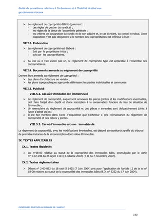 Guide de procédures relatives à l’urbanisme et à l’habitat destiné aux
gestionnaires locaux
PROCEDURES RELATIVES AU DOMAINE DE L’HABITAT
190
 Le règlement de copropriété définit également :
- Les règles de gestion du syndicat ;
- les règles de la tenue de l’assemblée générale ;
- les critères de désignation du syndic et de son adjoint et, le cas échéant, du conseil syndical. Cette
disposition n’est pas obligatoire si le nombre des copropriétaires est inférieur à huit ;
VIII.3. Elaboration
 Le règlement de copropriété est élaboré :
- Soit par le propriétaire initial ;
- soit par les copropriétaires.
 Au cas où il n’en existe pas un, le règlement de copropriété type est applicable à l’ensemble des
copropriétaires.
VIII.4. Documents annexés au règlement de copropriété
Doivent être annexés au règlement de copropriété :
 Les plans d'architecture ne varietur ;
 les plans topographiques approuvés définissant les parties individuelles et communes
VIII.5. Publicité
VIII.5.1. Cas où l’immeuble est immatriculé
 Le règlement de copropriété, auquel sont annexées les pièces jointes et les modifications éventuelles,
doit faire l'objet d'un dépôt et d'une inscription à la conservation foncière du lieu de situation de
l'immeuble ;
 Un exemplaire du règlement de copropriété et des pièces y annexées sont obligatoirement joints à
l'acte d'achat du lot ;
 Il est fait mention dans l'acte d'acquisition que l'acheteur a pris connaissance du règlement de
copropriété et des pièces y jointes.
VIII.5.2. Cas où l’immeuble est non immatriculé
Le règlement de copropriété, avec les modifications éventuelles, est déposé au secrétariat greffe du tribunal
de première instance de la circonscription dont relève l’immeuble.
IX. TEXTES APPLICABLES
IX.1. Textes législatifs
 Loi n°18-00 relative au statut de la copropriété des immeubles bâtis, promulguée par le dahir
n° 1-02-298 du 25 rejeb 1423 (3 octobre 2002) (B O du 7 novembre 2002).
IX.2. Textes réglementaires
 Décret n° 2-03-852 du 18 rabii Il 1425 (7 Juin 2004) pris pour l'application de l'article 12 de la loi n°
18-00 relative au statut de la copropriété des immeubles bâtis (B.O. n° 5222 du 17 juin 2004).
 