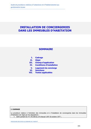 Guide de procédures relatives à l’urbanisme et à l’habitat destiné aux
gestionnaires locaux
PROCEDURES RELATIVES AU DOMAINE DE L’HABITAT
191
I. CADRAGE
La procédure relative à l’entretien des immeubles et à l’installation de conciergeries dans les immeubles
d’habitation est régie par les dispositions :
 Dahir portant loi n°1-76-258 du 24 chaoual 1397 (8 octobre 1977 ;
INSTALLATION DE CONCIERGERIES
DANS LES IMMEUBLES D’HABITATION
SOMMAIRE
I. Cadrage
II. Objet
III. Champ d’application
IV. Conditions d’installation
V. Logement du concierge
VI. Sanctions
VII. Textes applicables
 