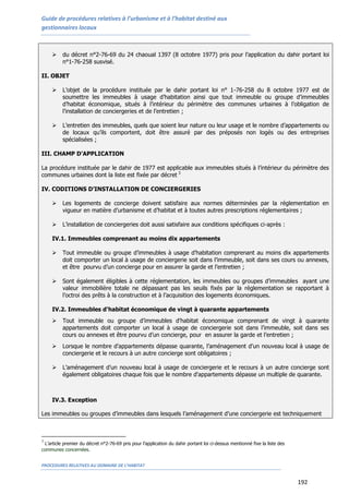 Guide de procédures relatives à l’urbanisme et à l’habitat destiné aux
gestionnaires locaux
PROCEDURES RELATIVES AU DOMAINE DE L’HABITAT
192
 du décret n°2-76-69 du 24 chaoual 1397 (8 octobre 1977) pris pour l’application du dahir portant loi
n°1-76-258 susvisé.
II. OBJET
 L’objet de la procédure instituée par le dahir portant loi n° 1-76-258 du 8 octobre 1977 est de
soumettre les immeubles à usage d’habitation ainsi que tout immeuble ou groupe d’immeubles
d’habitat économique, situés à l’intérieur du périmètre des communes urbaines à l’obligation de
l’installation de conciergeries et de l’entretien ;
 L’entretien des immeubles, quels que soient leur nature ou leur usage et le nombre d’appartements ou
de locaux qu’ils comportent, doit être assuré par des préposés non logés ou des entreprises
spécialisées ;
III. CHAMP D’APPLICATION
La procédure instituée par le dahir de 1977 est applicable aux immeubles situés à l’intérieur du périmètre des
communes urbaines dont la liste est fixée par décret 3
IV. CODITIONS D’INSTALLATION DE CONCIERGERIES
 Les logements de concierge doivent satisfaire aux normes déterminées par la réglementation en
vigueur en matière d’urbanisme et d’habitat et à toutes autres prescriptions réglementaires ;
 L’installation de conciergeries doit aussi satisfaire aux conditions spécifiques ci-après :
IV.1. Immeubles comprenant au moins dix appartements
 Tout immeuble ou groupe d’immeubles à usage d’habitation comprenant au moins dix appartements
doit comporter un local à usage de conciergerie soit dans l’immeuble, soit dans ses cours ou annexes,
et être pourvu d’un concierge pour en assurer la garde et l’entretien ;
 Sont également éligibles à cette réglementation, les immeubles ou groupes d’immeubles ayant une
valeur immobilière totale ne dépassant pas les seuils fixés par la réglementation se rapportant à
l’octroi des prêts à la construction et à l’acquisition des logements économiques.
IV.2. Immeubles d'habitat économique de vingt à quarante appartements
 Tout immeuble ou groupe d’immeubles d'habitat économique comprenant de vingt à quarante
appartements doit comporter un local à usage de conciergerie soit dans l’immeuble, soit dans ses
cours ou annexes et être pourvu d’un concierge, pour en assurer la garde et l’entretien ;
 Lorsque le nombre d’appartements dépasse quarante, l’aménagement d’un nouveau local à usage de
conciergerie et le recours à un autre concierge sont obligatoires ;
 L’aménagement d’un nouveau local à usage de conciergerie et le recours à un autre concierge sont
également obligatoires chaque fois que le nombre d'appartements dépasse un multiple de quarante.
IV.3. Exception
Les immeubles ou groupes d’immeubles dans lesquels l’aménagement d’une conciergerie est techniquement
3
L’article premier du décret n°2-76-69 pris pour l’application du dahir portant loi ci-dessus mentionné fixe la liste des
communes concernées.
 