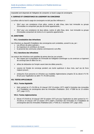 Guide de procédures relatives à l’urbanisme et à l’habitat destiné aux
gestionnaires locaux
PROCEDURES RELATIVES AU DOMAINE DE L’HABITAT
193
impossible sont dispensés de l’obligation de comporter un local à usage de conciergerie.
V. SURFACE ET CONSISTANCE DU LOGEMENT DU CONCIERGE
La surface utile du local à usage de conciergerie ne doit pas être inférieure à :
 30m² pour une consistance d’une pièce, cuisine et salle d’eau, dans tout immeuble ou groupe
d’immeubles ne comportant pas plus de trente appartements ;
 45m² pour une consistance de deux pièces, cuisine et salle d’eau, dans tout immeuble ou groupe
d'immeubles comportant de trente et un à quarante appartements.
VI. SANCTIONS
VI.1. Constatation des infractions
Les infractions au dispositif d’installation des conciergeries sont constatées, suivant le cas, par :
 Les officiers de police judiciaire ;
 les inspecteurs et contrôleurs du travail ;
 le personnel des communes urbaines commissionné à cet effet.
VI.2. Sanctions des infractions
Les auteurs des infractions sont passibles de peines dans les cas suivants :
 Non respect par le propriétaire de l’immeuble de l’obligation d’aménager ou de construire un logement
de concierge dans le délai d’un an ;
 défaut de déclaration de l’emploi vacant dans les délais prescrits ;
 vacance de l’emploi de concierge pendant une durée supérieure à deux mois, sauf cas de force
majeure prouvé ;
 embauche d’une personne en infraction aux modalités réglementaires (chapitre III du décret n°2-76-
69 pris pour l’application du dahir n°1-76-258 susvisé).
VII. TEXTES APPLICABLES
VII.1. Textes législatifs
 Dahir portant loi n°1-76-258 du 24 chaoual 1397 (8 octobre 1977) relatif à l’entretien des immeubles
et à l’installation de conciergeries dans les immeubles d’habitation. (B.O. n°3388 bis du 10 octobre
1977, page 1117);
VII.2. Textes réglementaires
 Décret n°2-76-69 du 24 chaoual 1397 (8 octobre 1977) pris pour l’application du dahir portant loi n°1-
76-258 du 24 chaoual 1397 (8 octobre 1977) relatif a l’entretien des immeubles et à l’installation de
conciergeries dans les immeubles d’habitation.(B.O. n°3392 du 2 novembre 1977, page 1363).
 