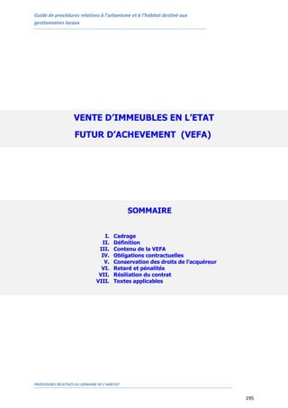 Guide de procédures relatives à l’urbanisme et à l’habitat destiné aux
gestionnaires locaux
PROCEDURES RELATIVES AU DOMAINE DE L’HABITAT
195
VENTE D’IMMEUBLES EN L’ETAT
FUTUR D’ACHEVEMENT (VEFA)
SOMMAIRE
I. Cadrage
II. Définition
III. Contenu de la VEFA
IV. Obligations contractuelles
V. Conservation des droits de l’acquéreur
VI. Retard et pénalités
VII. Résiliation du contrat
VIII. Textes applicables
 