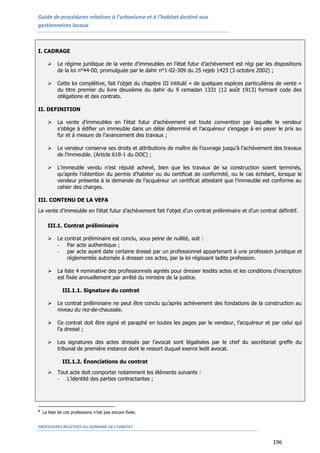 Guide de procédures relatives à l’urbanisme et à l’habitat destiné aux
gestionnaires locaux
PROCEDURES RELATIVES AU DOMAINE DE L’HABITAT
196
I. CADRAGE
 Le régime juridique de la vente d’immeubles en l’état futur d’achèvement est régi par les dispositions
de la loi n°44-00, promulguée par le dahir n°1-02-309 du 25 rejeb 1423 (3 octobre 2002) ;
 Cette loi complétive, fait l’objet du chapitre III intitulé « de quelques espèces particulières de vente »
du titre premier du livre deuxième du dahir du 9 ramadan 1331 (12 août 1913) formant code des
obligations et des contrats.
II. DEFINITION
 La vente d’immeubles en l’état futur d’achèvement est toute convention par laquelle le vendeur
s’oblige à édifier un immeuble dans un délai déterminé et l’acquéreur s’engage à en payer le prix au
fur et à mesure de l’avancement des travaux ;
 Le vendeur conserve ses droits et attributions de maître de l’ouvrage jusqu’à l’achèvement des travaux
de l’immeuble. (Article 618-1 du DOC) ;
 L’immeuble vendu n’est réputé achevé, bien que les travaux de sa construction soient terminés,
qu’après l’obtention du permis d’habiter ou du certificat de conformité, ou le cas échéant, lorsque le
vendeur présente à la demande de l’acquéreur un certificat attestant que l’immeuble est conforme au
cahier des charges.
III. CONTENU DE LA VEFA
La vente d’immeuble en l’état futur d’achèvement fait l’objet d’un contrat préliminaire et d’un contrat définitif.
III.1. Contrat préliminaire
 Le contrat préliminaire est conclu, sous peine de nullité, soit :
- Par acte authentique ;
- par acte ayant date certaine dressé par un professionnel appartenant à une profession juridique et
réglementée autorisée à dresser ces actes, par la loi régissant ladite profession.
 La liste 4 nominative des professionnels agréés pour dresser lesdits actes et les conditions d'inscription
est fixée annuellement par arrêté du ministre de la justice.
III.1.1. Signature du contrat
 Le contrat préliminaire ne peut être conclu qu’après achèvement des fondations de la construction au
niveau du rez-de-chaussée.
 Ce contrat doit être signé et paraphé en toutes les pages par le vendeur, l’acquéreur et par celui qui
l’a dressé ;
 Les signatures des actes dressés par l’avocat sont légalisées par le chef du secrétariat greffe du
tribunal de première instance dont le ressort duquel exerce ledit avocat.
III.1.2. Énonciations du contrat
 Tout acte doit comporter notamment les éléments suivants :
- L’identité des parties contractantes ;
4
La liste de ces professions n’est pas encore fixée.
 