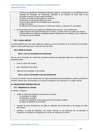 Guide de procédures relatives à l’urbanisme et à l’habitat destiné aux
gestionnaires locaux
PROCEDURES RELATIVES AU DOMAINE DE L’HABITAT
197
- le titre de la propriété de l’immeuble immatriculé, objet de la construction, ou les références de la
propriété de l’immeuble non immatriculé, précisant, le cas échéant, les droits réels et les
servitudes foncières et toutes autres servitudes ;
- le numéro et la date de l’autorisation de construire ;
- la description de l’immeuble objet de la vente ;
- le prix de vente définitif et les modalités de son paiement ;
- le délai de livraison ;
- les références de la caution bancaire ou toute autre caution ou assurance, le cas échéant.
 Les documents suivants sont, également, obligatoirement joints au contrat préliminaire :
- copies conformes des plans d’architecture ne varietur, du béton armé et du cahier des charges ;
- certificat délivré par l’ingénieur spécialisé attestant l’achèvement des fondations de la construction
au niveau du rez-de-chaussée.
III.2. Contrat définitif
Le contrat définitif est conclu après règlement intégral du prix de l’immeuble ou de la fraction de l’immeuble,
objet du contrat préliminaire de la vente (art.618-3 du DOC).
III.3. Dépôt du dossier
III.3.1. Cas où l’immeuble est immatriculé
Dans le cas où l’immeuble est immatriculé, les pièces suivantes sont déposées auprès de la conservation de la
propriété foncière :
 Copie du cahier des charges ;
 plan d’architecture Ne varietur ;
 règlement de copropriété, le cas échéant.
III.3.2. Cas où l’immeuble n’est pas immatriculé
Au cas où l’immeuble n’est pas immatriculé, les copies susmentionnées sont déposées au greffe du tribunal de
première instance de la circonscription où se trouve l’immeuble et sont inscrites sur un registre spécial.
IV. OBLIGATIONS CONTRACTUELLES
IV.1. Obligations du vendeur
Le vendeur s’engage à :
 Etablir un cahier des charges de construction qui précise :
- La consistance du projet ;
- la désignation du projet ;
- la nature des prestations et des équipements de l'immeuble à réaliser ;
- les délais de réalisation et de livraison.
 respecter les plans d’architecture, les délais de réalisation des constructions et les clauses du cahier
des charges ;
 constituer, au profit de l’acquéreur, une caution bancaire ou une assurance afin de permettre à
l’acquéreur de récupérer les versements en cas de non exécution du contrat ;
 