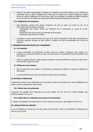 Guide de procédures relatives à l’urbanisme et à l’habitat destiné aux
gestionnaires locaux
PROCEDURES RELATIVES AU DOMAINE DE L’HABITAT
198
 informer, par lettre recommandée, l’acquéreur de l’obtention du permis d’habiter où du certificat de
conformité, dans un délai n’excédant pas trente jours à compter de la date de délivrance desdits
permis, et requérir l’éclatement du titre foncier, objet de la propriété sur laquelle est édifié l’immeuble
en vue de créer un titre foncier de chaque partie divise lorsque l’immeuble est immatriculé.
IV.2. Obligations de l’acquéreur
 Sauf stipulation contraire des parties, l’acquéreur est tenu de payer une partie du prix de la
construction selon les phases suivantes :
- L'achèvement des travaux relatifs aux fondations de la construction au niveau du rez-de-
chaussée ;
- l'achèvement des gros œuvres de l'ensemble de l'immeuble ;
- l'achèvement des travaux de finition.
 L'acquéreur ne peut céder les droits qu'il tient d'une vente d'immeuble en l'état futur d'achèvement à
une tierce personne qu'après en avoir notifié le vendeur par lettre recommandée avec accusé de
réception.
V. CONSERVATION DES DROITS DE L’ACQUEREUR
V.1. Pré notation
 Lorsque l’immeuble est immatriculé, et après accord du vendeur, l’acquéreur peut requérir, sur
production du contrat préliminaire de vente, du conservateur de la propriété foncière la mention d’une
pré notation ;
 Cette pré notation demeure valable jusqu'à l’inscription du contrat définitif de vente sur le titre foncier
de l’immeuble, objet de la vente.
V.2. Effets de la pré notation
 Dès la mention de la pré notation, il est interdit au conservateur de délivrer au vendeur le duplicata du
titre foncier ;
 Le contrat définitif prend rang à la date de la mention de la pré notation.
VI. RETARD ET PENALITES
L’indemnité de retard ne sera appliquée qu’un mois après la date de la réception de la partie défaillante d’une
mise en demeure adressée par l’autre partie.
VI.1. Retard dans les paiements
L’acquéreur est passible d’une indemnité qui ne peut excéder 1% par mois de la somme exigible, sans
toutefois dépasser 10% par an.
VI.2. Retard dans la réalisation des travaux de construction
Le vendeur est passible d’une indemnité de 1% par mois de la somme due, sans dépasser 10% par an.
VII. RESILIATION DU CONTRAT
En cas de résiliation du contrat par l’une des parties, la partie lésée a droit à une indemnité ne dépassant pas
10% du prix de vente.
 