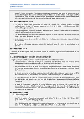 Guide de procédures relatives à l’urbanisme et à l’habitat destiné aux
gestionnaires locaux
PROCEDURES RELATIVES AU DOMAINE DE L’HABITAT
20
 Lorsqu’il n’existe pas de plan d’aménagement ou de plan de zonage, tout projet de lotissement ou de
construction ne peut être autorisé s’il n’est pas compatible avec les dispositions édictées par le SDAU
concernant les zones nouvelles d’urbanisation et la destination générale des sols. Cette disposition est
très importante, puisqu’elle rend directement opposable le SDAU aux particuliers.
VIII. MISE EN ŒUVRE DU SDAU
 La mise en œuvre des dispositions du SDAU est assurée par l’agence urbaine concernée
conformément à l’article 3 -2° du dahir portant loi n°1-93-51 du 22 Rebia I 1414(10 septembre 1993)
instituant les agences urbaines ;
 Chaque département ministériel participe à la réalisation des infrastructures et services publics socio-
collectifs qui font partie de ses attributions ;
 Les établissements publics à vocation nationale, régionale ou locale sont tenus de réaliser les services
publics spécialisés prévus par le SDAU ;
 La ou les communes concernées doivent réaliser les infrastructures et les services socio-collectifs qui
leur incombent ;
 Il en est de même pour les autres collectivités locales, à savoir la région et la préfecture ou la
province.
IX. REVISION DU SDAU
La révision du SDAU s’opère selon les mêmes formes et conditions régissant son établissement et son
approbation.
X. LE CAS SPECIFIQUE DU SDAU DU GRAND CASABLANCA
Le régime juridique du SDAU du Grand Casablanca présente les spécificités suivantes :
 L’établissement du SDAU de la Wilaya de Casablanca est obligatoire alors que pour les autres
agglomérations, l’Administration dispose d’un large pouvoir d’appréciation ;
 sur le plan de la procédure, le projet de SDAU de la Wilaya de Casablanca est établi par le Ministère
de l’Intérieur, alors que les projets des autres SDAU sont établis par le département ministériel chargé
de l’urbanisme ;
 le Conseil communal de la ville et les arrondissements urbains doivent donner leurs avis sur le SDAU
de Casablanca dans un délai de deux mois. Ce délai est de trois mois pour les autres SDAU ;
 le décret d’approbation du SDAU de Casablanca est pris sur proposition du Ministre de l’Intérieur, alors
que les décrets des autres SDAU sont pris sur proposition du département ministériel chargé de
l’urbanisme ;
 le SDAU de Casablanca a pour effet de rendre obligatoire, dans un délai de trois mois qui suit son
approbation, la mise à l’étude des plans d’aménagement et des plans de développement des
communes urbaines et rurales qui font partie de son périmètre d’application. Les autres SDAU ne
produisent pas de tels effets.
XI. TEXTES APPLICABLES
XI.1. Textes législatifs
 Loi n°12-90 relative à l’urbanisme, promulguée par le dahir n° 1-92-31 du 15 Hija 1412 (17 Juin 1992)
(B.O. n°4159 du 15 juillet 1992, page 313) ;
 Loi n°25-90 relative aux lotissements, groupes d'habitations et morcellements, promulguée par le
dahir n° 1-92-7 du 15 hija 1412 (17 juin 1992) (B.O. n° 4159 du 15 Juillet 1992) ;
 
