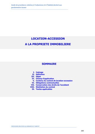 Guide de procédures relatives à l’urbanisme et à l’habitat destiné aux
gestionnaires locaux
PROCEDURES RELATIVES AU DOMAINE DE L’HABITAT
200
LOCATION-ACCESSION
A LA PROPRIETE IMMOBILIERE
SOMMAIRE
I. Cadrage
II. Définition
III. Objet
IV. Champ d’application
V. Contenu du contrat de location-accession
VI. Obligations contractuelles
VII. Conservation des droits de l’accédant
VIII. Résiliation du contrat
IX. Textes applicables
 