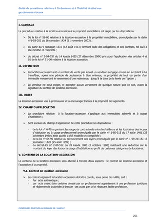 Guide de procédures relatives à l’urbanisme et à l’habitat destiné aux
gestionnaires locaux
PROCEDURES RELATIVES AU DOMAINE DE L’HABITAT
201
I. CADRAGE
La procédure relative à la location-accession à la propriété immobilière est régie par les dispositions :
 De la loi n° 51-00 relative à la location-accession à la propriété immobilière, promulguée par le dahir
n°1-03-202 du 16 ramadan 1424 (11 novembre 2003) ;
 du dahir du 9 ramadan 1331 (12 août 1913) formant code des obligations et des contrats, tel qu’il a
été modifié et complété ;
 du décret n° 2-04-757 du 14 kaada 1425 (27 décembre 2004) pris pour l'application des articles 4 et
16 de la loi n° 51-00 relative à la location accession.
II. DEFINITION
 La location-accession est un contrat de vente par lequel un vendeur s'engage envers un accédant à lui
transférer, après une période de jouissance à titre onéreux, la propriété de tout ou partie d'un
immeuble moyennant le versement d'une redevance, jusqu'à la date de la levée de l'option ;
 Le vendeur ne peut exiger, ni accepter aucun versement de quelque nature que ce soit, avant la
signature du contrat de location-accession.
III. OBJET
La location-accession vise à promouvoir et à encourager l’accès à la propriété de logements.
IV. CHAMP D’APPLICATION
 La procédure relative à la location-accession s’applique aux immeubles achevés et à usage
d'habitation ;
 Sont exclues du champ d'application de cette procédure les dispositions :
- de la loi n° 6-79 organisant les rapports contractuels entre les bailleurs et les locataires des locaux
d'habitation ou à usage professionnel promulguée par le dahir n° 1-80-315 du 17 safar 1401 (25
décembre 1980), telle qu'elle a été modifiée et complétée ;
- de la loi n° 64-99 relative au recouvrement des loyers promulguée par le dahir n° 1-99-211 du 13
joumada I 1420 (25 août 1999) ;
- du décret-loi n° 2-80-552 du 28 kaada 1400 (8 octobre 1980) instituant une réduction sur le
montant du loyer des locaux à usage d'habitation au profit de certaines catégories de locataires.
V. CONTENU DE LA LOCATION-ACCESSION
Le contenu de la location-accession sera abordé à travers deux aspects : le contrat de location-accession et
l’accession à la propriété.
V.1. Contrat de location-accession
 Le contrat régissant la location-accession doit être conclu, sous peine de nullité, soit :
- Par acte authentique ;
- par acte ayant date certaine dressé par un professionnel appartenant à une profession juridique
et réglementée autorisée à dresser ces actes par la loi régissant ladite profession.
 