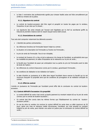 Guide de procédures relatives à l’urbanisme et à l’habitat destiné aux
gestionnaires locaux
PROCEDURES RELATIVES AU DOMAINE DE L’HABITAT
202
 La liste 5 nominative des professionnels agréés pour dresser lesdits actes est fixée annuellement par
arrêté du ministre de la justice.
V.1.1. Signature du contrat
 Le contrat de location-accession doit être signé et paraphé en toutes les pages par le vendeur,
l’acquéreur et par celui qui l’a dressé ;
 Les signatures des actes dressés par l’avocat sont légalisées par le chef du secrétariat greffe du
tribunal de première instance dont le ressort duquel exerce ledit avocat.
V.1.2. Enonciations du contrat
Tout acte doit comporter notamment les éléments suivants :
 L’identité des parties contractantes ;
 les références foncières de l'immeuble faisant l'objet du contrat ;
 la situation et la description de l'immeuble ou fraction de l'immeuble ;
 le prix de vente de l'immeuble fixe et non révisable;
 le montant de l'avance s'il y a lieu et de la redevance à la charge de l'accédant, sa périodicité ainsi que
les modalités de paiement, et celles d'imputation de la redevance sur le prix de vente ;
 la faculté pour l'accédant de payer par anticipation tout ou partie du prix de l'immeuble avant la date
de levée de l'option ;
 les références du contrat d'assurance conclu par le vendeur, garantissant l'immeuble ;
 les conditions de réalisation et de résiliation de l'option ;
 la date d'entrée en jouissance et le délai dans lequel l'accédant devra exercer la faculté qui lui est
reconnue d'acquérir la propriété ainsi que les conditions de prorogation et de résiliation anticipée du
contrat.
V.1.3. Effet du contrat
L'entrée en jouissance de l'immeuble par l'accédant prend effet dès la conclusion du contrat de location-
accession.
V.2. Contrat définitif d’accession à la propriété
 Le contrat définitif de vente n'est conclu qu'après paiement du montant restant dû sur le prix de vente
convenu par le contrat de location-accession ;
 Ce contrat doit être conclu dans les mêmes formes que l'établissement du contrat de location-
accession précité ;
 En cas de refus du vendeur de conclure le contrat définitif de vente dans un délai maximum de 30
jours, après une mise en demeure restée infructueuse, l'accédant, qui s'est acquitté du montant
intégral du prix de vente, peut intenter une action en justice pour la conclusion du contrat définitif de
vente ;
5
La liste de ces professions n’est pas encore fixée.
 