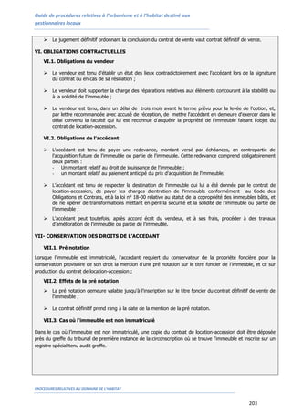 Guide de procédures relatives à l’urbanisme et à l’habitat destiné aux
gestionnaires locaux
PROCEDURES RELATIVES AU DOMAINE DE L’HABITAT
203
 Le jugement définitif ordonnant la conclusion du contrat de vente vaut contrat définitif de vente.
VI. OBLIGATIONS CONTRACTUELLES
VI.1. Obligations du vendeur
 Le vendeur est tenu d'établir un état des lieux contradictoirement avec l'accédant lors de la signature
du contrat ou en cas de sa résiliation ;
 Le vendeur doit supporter la charge des réparations relatives aux éléments concourant à la stabilité ou
à la solidité de l'immeuble ;
 Le vendeur est tenu, dans un délai de trois mois avant le terme prévu pour la levée de l'option, et,
par lettre recommandée avec accusé de réception, de mettre l'accédant en demeure d'exercer dans le
délai convenu la faculté qui lui est reconnue d'acquérir la propriété de l'immeuble faisant l'objet du
contrat de location-accession.
VI.2. Obligations de l’accédant
 L'accédant est tenu de payer une redevance, montant versé par échéances, en contrepartie de
l'acquisition future de l'immeuble ou partie de l'immeuble. Cette redevance comprend obligatoirement
deux parties :
- Un montant relatif au droit de jouissance de l'immeuble ;
- un montant relatif au paiement anticipé du prix d'acquisition de l'immeuble.
 L’accédant est tenu de respecter la destination de l'immeuble qui lui a été donnée par le contrat de
location-accession, de payer les charges d'entretien de l'immeuble conformément au Code des
Obligations et Contrats, et à la loi n° 18-00 relative au statut de la copropriété des immeubles bâtis, et
de ne opérer de transformations mettant en péril la sécurité et la solidité de l’immeuble ou partie de
l’immeuble ;
 L'accédant peut toutefois, après accord écrit du vendeur, et à ses frais, procéder à des travaux
d'amélioration de l'immeuble ou partie de l’immeuble.
VII- CONSERVATION DES DROITS DE L’ACCEDANT
VII.1. Pré notation
Lorsque l’immeuble est immatriculé, l'accédant requiert du conservateur de la propriété foncière pour la
conservation provisoire de son droit la mention d'une pré notation sur le titre foncier de l'immeuble, et ce sur
production du contrat de location-accession ;
VII.2. Effets de la pré notation
 La pré notation demeure valable jusqu'à l'inscription sur le titre foncier du contrat définitif de vente de
l'immeuble ;
 Le contrat définitif prend rang à la date de la mention de la pré notation.
VII.3. Cas où l'immeuble est non immatriculé
Dans le cas où l’immeuble est non immatriculé, une copie du contrat de location-accession doit être déposée
près du greffe du tribunal de première instance de la circonscription où se trouve l'immeuble et inscrite sur un
registre spécial tenu audit greffe.
 