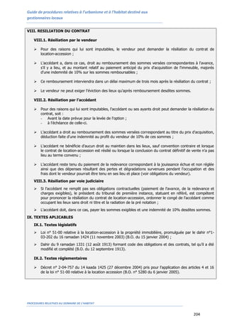 Guide de procédures relatives à l’urbanisme et à l’habitat destiné aux
gestionnaires locaux
PROCEDURES RELATIVES AU DOMAINE DE L’HABITAT
204
VIII. RESILIATION DU CONTRAT
VIII.1. Résiliation par le vendeur
 Pour des raisons qui lui sont imputables, le vendeur peut demander la résiliation du contrat de
location-accession ;
 L'accédant a, dans ce cas, droit au remboursement des sommes versées correspondantes à l'avance,
s'il y a lieu, et au montant relatif au paiement anticipé du prix d'acquisition de l'immeuble, majorés
d'une indemnité de 10% sur les sommes remboursables ;
 Ce remboursement interviendra dans un délai maximum de trois mois après la résiliation du contrat ;
 Le vendeur ne peut exiger l'éviction des lieux qu'après remboursement desdites sommes.
VIII.2. Résiliation par l’accédant
 Pour des raisons qui lui sont imputables, l'accédant ou ses ayants droit peut demander la résiliation du
contrat, soit :
- Avant la date prévue pour la levée de l'option ;
- à l'échéance de celle-ci.
 L’accédant a droit au remboursement des sommes versées correspondant au titre du prix d'acquisition,
déduction faite d'une indemnité au profit du vendeur de 10% de ces sommes ;
 L'accédant ne bénéficie d'aucun droit au maintien dans les lieux, sauf convention contraire et lorsque
le contrat de location-accession est résilié ou lorsque la conclusion du contrat définitif de vente n'a pas
lieu au terme convenu ;
 L’accédant reste tenu du paiement de la redevance correspondant à la jouissance échue et non réglée
ainsi que des dépenses résultant des pertes et dégradations survenues pendant l'occupation et des
frais dont le vendeur pourrait être tenu en ses lieu et place (voir obligations du vendeur).
VIII.3. Résiliation par voie judiciaire
 Si l'accédant ne remplit pas ses obligations contractuelles (paiement de l'avance, de la redevance et
charges exigibles), le président du tribunal de première instance, statuant en référé, est compétent
pour prononcer la résiliation du contrat de location-accession, ordonner le congé de l'accédant comme
occupant les lieux sans droit ni titre et la radiation de la pré notation ;
 L'accédant doit, dans ce cas, payer les sommes exigibles et une indemnité de 10% desdites sommes.
IX. TEXTES APLICABLES
IX.1. Textes législatifs
 Loi n° 51-00 relative à la location-accession à la propriété immobilière, promulguée par le dahir n°1-
03-202 du 16 ramadan 1424 (11 novembre 2003) (B.O. du 15 janvier 2004) ;
 Dahir du 9 ramadan 1331 (12 août 1913) formant code des obligations et des contrats, tel qu’il a été
modifié et complété (B.O. du 12 septembre 1913).
IX.2. Textes réglementaires
 Décret n° 2-04-757 du 14 kaada 1425 (27 décembre 2004) pris pour l'application des articles 4 et 16
de la loi n° 51-00 relative à la location accession (B.O. n° 5280 du 6 janvier 2005).
 