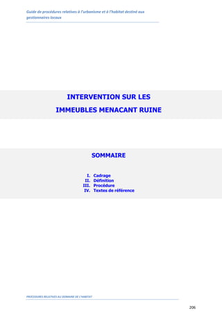 Guide de procédures relatives à l’urbanisme et à l’habitat destiné aux
gestionnaires locaux
PROCEDURES RELATIVES AU DOMAINE DE L’HABITAT
206
INTERVENTION SUR LES
IMMEUBLES MENACANT RUINE
SOMMAIRE
I. Cadrage
II. Définition
III. Procédure
IV. Textes de référence
 