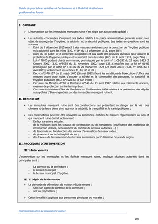 Guide de procédures relatives à l’urbanisme et à l’habitat destiné aux
gestionnaires locaux
PROCEDURES RELATIVES AU DOMAINE DE L’HABITAT
207
I. CADRAGE
 L’intervention sur les immeubles menaçant ruine n’est régie par aucun texte spécial ;
 Les autorités concernées s’inspirent des textes relatifs à la police administrative générale ayant pour
objet de sauvegarder l’hygiène, la salubrité et la sécurité publiques. Les textes en questions sont les
suivants :
- Dahir du 8 décembre 1915 relatif à des mesures sanitaires pour la protection de l’hygiène publique
et la salubrité dans les villes (B.O. n°164 du 13 décembre 1915, page 888) ;
- Dahir du 30 juillet 1918 conférant aux pachas et aux caïds des pouvoirs spéciaux pour assurer la
protection de l’hygiène publique et la salubrité dans les villes (B.O. du 12 août 1918, page 776) ;
- Loi n° 78.00 portant charte communale, promulguée par le dahir n° 1-02-297 du 25 rejeb 1423 (3
Octobre 2002) (B.O. n°5058 du 21 novembre 2002, page 1351), modifiée par la loi n° 01-03
promulguée par le dahir n° 1-03-82 du 20 moharrem 1424 (24 mars 2003). (B.O. n° 5096 du 3
Avril 2003), notamment ses articles 31, 44, 46 et 49 ;
- Décret n°2-78-157 du 11 rejeb 1400 (26 mai 1980) fixant les conditions de l'exécution d'office des
mesures ayant pour objet d'assurer la sûreté et la commodité des passages, la salubrité et
l'hygiène publiques (B.O. n°3528 du 11 juin 1980) ;
- Circulaire du Ministre d’Etat à l’Intérieur n°546 du 13 avril 1977 relative aux bâtiments anciens,
mesures de protection contre les imprévus ;
- Circulaire du Ministre d’Etat de l’Intérieur du 20 décembre 1999 relative à la prévention des dégâts
susceptibles d’être engendrés par des immeubles menaçant ruinent.
II. DEFINITION
 Les immeubles menaçant ruine sont des constructions qui présentent un danger sur la vie des
citoyens et de leurs biens ainsi que sur la salubrité, la tranquillité et la santé publiques ;
 Ces constructions peuvent être nouvelles ou anciennes, édifiées de manière réglementaire ou non et
qui menacent ruine du fait notamment :
- De leur caractère vétuste ;
- de la malfaçon dans les travaux de construction ou de fondations (insuffisance des matériaux de
construction utilisés, dépassement du nombre de niveaux autorisés …) ;
- de l’anomalie ou l’obstruction des canaux d’évacuation des eaux usées ;
- du glissement ou de la fragilité du sol ;
- des travaux de terrassement des terrains avoisinants par l’utilisation de grands engins.
III.PROCEDURE D’INTERVENTION
III.1.Intervenants
L’intervention sur les immeubles et les édifices menaçant ruine, implique plusieurs autorités dont les
principales sont :
- La province ou la préfecture ;
- le conseil municipal ;
- le bureau municipal d’hygiène.
III.2. Dépôt de la demande
 La demande de démolition de maison vétuste émane :
- Soit d’un agent de contrôle de la commune ;
- soit du propriétaire ;
 Cette formalité s’applique aux personnes physiques ou morales ;
 