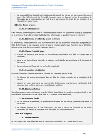Guide de procédures relatives à l’urbanisme et à l’habitat destiné aux
gestionnaires locaux
PROCEDURES RELATIVES AU DOMAINE DE L’HABITAT
208
 La responsabilité de l’autorité administrative dans le cas où elle n’a pas pris les mesures nécessaires
pour éviter l’effondrement de l’immeuble menaçant ruine ne dispense en rien le propriétaire de
l’immeuble de sa responsabilité, car c’est à lui à qui incombe le devoir de son entretien et sa
réparation en cas de besoin.
III.3. Cas de non urgence
III.3.1. Constat des lieux
Cette formalité commence par la visite de l’immeuble et son examen par les services techniques compétents
de la commune. Un procès-verbal est établi et précise si l’immeuble en question menace ou non ruine.
III.3.2.Décision du président du conseil communal
Le président du conseil communal, saisi d’un rapport établi par les les services communaux compétents sur
l’état de l’immeuble et les mesures à prendre si celui-ci nécessite des travaux d’entretien ou de démolition
partielle, prend un arrêté prescrivant les mesures à prendre.
III.3.3. Visa de l’autorité locale
 L’arrêté est soumis au visa du wali ou du gouverneur qui dispose d’un délai de 8 jours pour se
prononcer ;
 Dans le cas d’une réponse favorable, le président notifie l’arrêté au propriétaire ou à l’occupant de
l’immeuble ;
 La procédure prend fin dans le cas où l’arrêté est exécuté.
III.3.4. Opposition à la décision
lorsque le destinataire contexte la nature ou l’étendue des mesures à prendre, il doit :
 En informer les services communaux dans un délai de 4 jours à compter de la notification de la
décision ;
 désigner un expert assermenté qui examine l’état de l’immeuble en présence du représentant de la
commune pour vérifier si les mesures prescrites sont justifiées.
III.3.5.Décision définitive
Sur la base des conclusions de l’expert, un arrêté définitif du président du conseil communal est établi et visé
par le wali ou le gouverneur dans le même délai (8 jours) et est notifié à intéressé ;
III.3.6. Exécution forcée
 En cas de refus de s’exécuter, un procès-verbal est établi par les services communaux et notifié au
récalcitrant ;
 Le président procède alors à l’exécution d’office, aux frais et dépens de l’intéressé, de son arrêté
prescrivant des travaux de réparation ou la démolition de l’immeuble incriminé.
III.4. Cas d’urgence
III.4.1. Constat des lieux
Le cas d’urgence est constaté par les services communaux compétents (art. 3 du décret n°2-78-157) ;
 