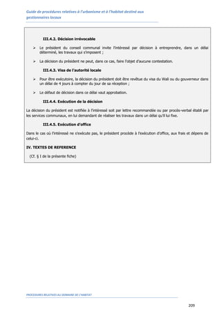 Guide de procédures relatives à l’urbanisme et à l’habitat destiné aux
gestionnaires locaux
PROCEDURES RELATIVES AU DOMAINE DE L’HABITAT
209
III.4.2. Décision irrévocable
 Le président du conseil communal invite l’intéressé par décision à entreprendre, dans un délai
déterminé, les travaux qui s’imposent ;
 La décision du président ne peut, dans ce cas, faire l’objet d’aucune contestation.
III.4.3. Visa de l’autorité locale
 Pour être exécutoire, la décision du président doit être revêtue du visa du Wali ou du gouverneur dans
un délai de 4 jours à compter du jour de sa réception ;
 Le défaut de décision dans ce délai vaut approbation.
III.4.4. Exécution de la décision
La décision du président est notifiée à l’intéressé soit par lettre recommandée ou par procès-verbal établi par
les services communaux, en lui demandant de réaliser les travaux dans un délai qu’il lui fixe.
III.4.5. Exécution d’office
Dans le cas où l’intéressé ne s’exécute pas, le président procède à l’exécution d’office, aux frais et dépens de
celui-ci.
IV. TEXTES DE REFERENCE
(Cf. § I de la présente fiche)
 