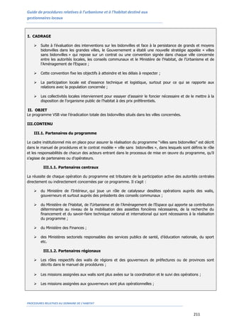 Guide de procédures relatives à l’urbanisme et à l’habitat destiné aux
gestionnaires locaux
PROCEDURES RELATIVES AU DOMAINE DE L’HABITAT
211
I. CADRAGE
 Suite à l’évaluation des interventions sur les bidonvilles et face à la persistance de grands et moyens
bidonvilles dans les grandes villes, le Gouvernement a établi une nouvelle stratégie appelée « villes
sans bidonvilles » qui repose sur un contrat ou une convention signée dans chaque ville concernée
entre les autorités locales, les conseils communaux et le Ministère de l’Habitat, de l’Urbanisme et de
l’Aménagement de l’Espace ;
 Cette convention fixe les objectifs à atteindre et les délais à respecter ;
 La participation locale est d’essence technique et logistique, surtout pour ce qui se rapporte aux
relations avec la population concernée ;
 Les collectivités locales interviennent pour essayer d’assainir le foncier nécessaire et de le mettre à la
disposition de l’organisme public de l’habitat à des prix préférentiels.
II. OBJET
Le programme VSB vise l’éradication totale des bidonvilles situés dans les villes concernées.
III.CONTENU
III.1. Partenaires du programme
Le cadre institutionnel mis en place pour assurer la réalisation du programme ‘’villes sans bidonvilles’’ est décrit
dans le manuel de procédures et le contrat modèle « ville sans bidonvilles », dans lesquels sont définis le rôle
et les responsabilités de chacun des acteurs entrant dans le processus de mise en œuvre du programme, qu’il
s’agisse de partenaires ou d’opérateurs.
III.1.1. Partenaires centraux
La réussite de chaque opération du programme est tributaire de la participation active des autorités centrales
directement ou indirectement concernées par ce programme. Il s’agit :
 du Ministère de l’Intérieur, qui joue un rôle de catalyseur desdites opérations auprès des walis,
gouverneurs et surtout auprès des présidents des conseils communaux ;
 du Ministère de l’Habitat, de l’Urbanisme et de l’Aménagement de l’Espace qui apporte sa contribution
déterminante au niveau de la mobilisation des assiettes foncières nécessaires, de la recherche du
financement et du savoir-faire technique national et international qui sont nécessaires à la réalisation
du programme ;
 du Ministère des Finances ;
 des Ministères sectoriels responsables des services publics de santé, d’éducation nationale, du sport
etc.
III.1.2. Partenaires régionaux
 Les rôles respectifs des walis de régions et des gouverneurs de préfectures ou de provinces sont
décrits dans le manuel de procédures ;
 Les missions assignées aux walis sont plus axées sur la coordination et le suivi des opérations ;
 Les missions assignées aux gouverneurs sont plus opérationnelles ;
 