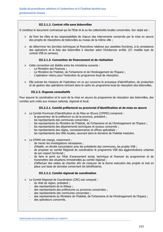 Guide de procédures relatives à l’urbanisme et à l’habitat destiné aux
gestionnaires locaux
PROCEDURES RELATIVES AU DOMAINE DE L’HABITAT
213
III.2.1.2. Contrat ville sans bidonvilles
Il constitue le document contractuel qui lie l’Etat et la ou les collectivités locales concernées. Son objet est :
 de fixer les rôles et les responsabilités de chacun des intervenants concernés par la mise en œuvre
des projets de résorptions de bidonvilles au niveau de la même ville ;
 de déterminer les données techniques et financières relatives aux assiettes foncières, à la consistance
des opérations et la liste des bidonvilles à résorber selon l’échéancier arrêté. (Cf. modèle type de
contrat VSB en annexe).
III.2.1.3. Convention de financement et de réalisation
 Cette convention est établie entre les ministères suivants :
- Le Ministère des Finances ;
- Le Ministère de l’Habitat, de l’Urbanisme et de l’Aménagement de l’Espace ;
- L’opérateur retenu pour l’exécution du programme local de résorption.
 Elle précise les missions de l’opérateur en ce qui concerne le processus d’identification, de production
et de gestion des opérations rentrant dans le cadre du programme local de résorption des bidonvilles.
III.2.2. Organes consultatifs
Pour assurer la coordination et le suivi de la mise en œuvre du programme de résorption des bidonvilles, des
comités sont créés aux niveaux national, régional et local.
III.2.2.1. Comité préfectoral ou provincial d’identification et de mise en œuvre
 Le Comité Provincial d’Identification et de Mise en Œuvre (CPIMO) comprend :
- le gouverneur de la préfecture ou de la province, président ;
- les représentants des communes concernées ;
- les représentants du Ministère de l’Habitat, de l’Urbanisme et de l’Aménagement de l’Espace ;
- les représentants des départements techniques et sociaux concernés ;
- les représentants des régies, concessionnaires et offices spécialisés ;
- les représentants des ONG locales, œuvrant dans le domaine de l’habitat insalubre.
 Le CPIMO est chargé, notamment :
- de mener les investigations nécessaires ;
- d’établir, en étroite concertation avec les présidents des communes, les projets VSB ;
- de proposer au comité Régional de coordination le programme VSB des agglomérations urbaines
de son ressort territorial ;
- de faire le point sur l’état d’avancement social, technique et financier du programmer et de
transmettre des situations trimestrielles au comité régional ;
- d’effectuer des visites de chantier afin de s’assurer de la bonne exécution des projets et met en
place une base de données concernant les bénéficiaires.
III.2.2.2. Comité régional de coordination
 Le Comité Régional de Coordination (CRC) est composé :
- du Wali de région, président ;
- des représentants de la Wilaya ;
- des représentants des préfectures ou provinces concernées ;
- des représentants des communes concernées ;
- des représentants du Ministère de l’Habitat, de l’Urbanisme et de l’Aménagement de l’Espace ;
- des opérateurs concernés.
 