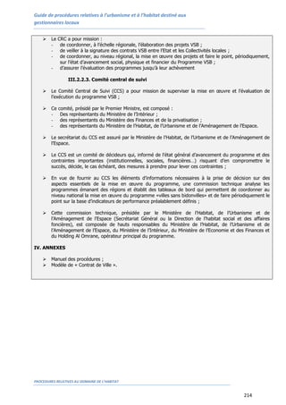Guide de procédures relatives à l’urbanisme et à l’habitat destiné aux
gestionnaires locaux
PROCEDURES RELATIVES AU DOMAINE DE L’HABITAT
214
 Le CRC a pour mission :
- de coordonner, à l’échelle régionale, l’élaboration des projets VSB ;
- de veiller à la signature des contrats VSB entre l’Etat et les Collectivités locales ;
- de coordonner, au niveau régional, la mise en œuvre des projets et faire le point, périodiquement,
sur l’état d’avancement social, physique et financier du Programme VSB ;
- d’assurer l’évaluation des programmes jusqu’à leur achèvement
III.2.2.3. Comité central de suivi
 Le Comité Central de Suivi (CCS) a pour mission de superviser la mise en œuvre et l’évaluation de
l’exécution du programme VSB ;
 Ce comité, présidé par le Premier Ministre, est composé :
- Des représentants du Ministère de l’Intérieur ;
- des représentants du Ministère des Finances et de la privatisation ;
- des représentants du Ministère de l’Habitat, de l’Urbanisme et de l’Aménagement de l’Espace.
 Le secrétariat du CCS est assuré par le Ministère de l’Habitat, de l’Urbanisme et de l’Aménagement de
l’Espace.
 Le CCS est un comité de décideurs qui, informé de l’état général d’avancement du programme et des
contraintes importantes (institutionnelles, sociales, financières…) risquant d’en compromettre le
succès, décide, le cas échéant, des mesures à prendre pour lever ces contraintes ;
 En vue de fournir au CCS les éléments d’informations nécessaires à la prise de décision sur des
aspects essentiels de la mise en œuvre du programme, une commission technique analyse les
programmes émanant des régions et établit des tableaux de bord qui permettent de coordonner au
niveau national la mise en œuvre du programme «villes sans bidonvilles» et de faire périodiquement le
point sur la base d’indicateurs de performance préalablement définis ;
 Cette commission technique, présidée par le Ministère de l’Habitat, de l’Urbanisme et de
l’Aménagement de l’Espace (Secrétariat Général ou la Direction de l’habitat social et des affaires
foncières), est composée de hauts responsables du Ministère de l’Habitat, de l’Urbanisme et de
l’Aménagement de l’Espace, du Ministère de l’Intérieur, du Ministère de l’Economie et des Finances et
du Holding Al Omrane, opérateur principal du programme.
IV. ANNEXES
 Manuel des procédures ;
 Modèle de « Contrat de Ville ».
 