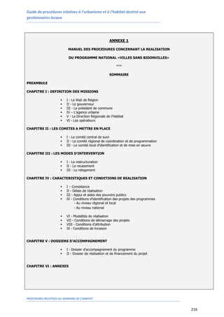 Guide de procédures relatives à l’urbanisme et à l’habitat destiné aux
gestionnaires locaux
PROCEDURES RELATIVES AU DOMAINE DE L’HABITAT
216
ANNEXE 1
MANUEL DES PROCEDURES CONCERNANT LA REALISATION
DU PROGRAMME NATIONAL «VILLES SANS BIDONVILLES»
***
SOMMAIRE
PREAMBULE
CHAPITRE I : DEFINITION DES MISSIONS
 I - Le Wali de Région
 II - Le gouverneur
 III - Le président de commune
 IV – L’agence urbaine
 V - La Direction Régionale de l'Habitat
 VI - Les opérateurs
CHAPITRE II : LES COMITES A METTRE EN PLACE
 I - Le comité central de suivi
 II - Le comité régional de coordination et de programmation
 III - Le comité local d'identification et de mise en œuvre
CHAPITRE III : LES MODES D'INTERVENTION
 I - La restructuration
 II - Le recasement
 III - Le relogement
CHAPITRE IV : CARACTERISTIQUES ET CONDITIONS DE REALISATION
 I – Consistance
 II - Délais de réalisation
 III - Appui et aides des pouvoirs publics
 IV - Conditions d’identification des projets des programmes
- Au niveau régional et local
- Au niveau national
 VI - Modalités de réalisation
 VII - Conditions de démarrage des projets
 VIII - Conditions d’attribution
 IX - Conditions de livraison
CHAPITRE V : DOSSIERS D'ACCOMPAGNEMENT
 I - Dossier d'accompagnement du programme
 II - Dossier de réalisation et de financement du projet
CHAPITRE VI : ANNEXES
 