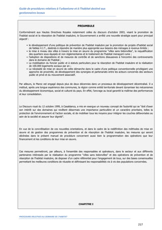 Guide de procédures relatives à l’urbanisme et à l’habitat destiné aux
gestionnaires locaux
PROCEDURES RELATIVES AU DOMAINE DE L’HABITAT
217
PREAMBULE
Conformément aux Hautes Directives Royales notamment celles du discours d'octobre 2003, visant la promotion de
l'habitat social et la résorption de l'habitat insalubre, le Gouvernement a arrêté une nouvelle stratégie ayant pour principal
objectif :
 le développement d'une politique de prévention de l’habitat insalubre par la promotion de projets d’habitat social
de faibles V.I.T., destinés à répondre de manière plus appropriée aux besoins des ménages à revenus limités ;
 la mise à niveau des villes à travers la mise en œuvre du programme "villes sans bidonvilles", la requalification
des quartiers sous équipés et non réglementaires et le traitement de l’habitat menaçant ruine ;
 l'adoption de dispositions et de mesures de contrôle et de sanctions dissuasives à l'encontre des contrevenants
dans le domaine de l'habitat ;
 La mobilisation du foncier public et à statuts particuliers pour la résorption de l’habitat insalubre et la réalisation
de 100.000 logements sociaux par an ;
 La nécessité de mise en œuvre de cette démarche dans le cadre d’une politique conventionnelle privilégiant une
approche de proximité, de développement des synergies et partenariats entre les acteurs concernés des secteurs
public et privé et du mouvement associatif.
Par ailleurs, le Maroc est engagé depuis plus de deux décennies dans un processus de développement décentralisé. Il a
institué, après une longue expérience des communes, la région comme entité territoriale devant dynamiser les mécanismes
du développement économique, social et culturel du pays. En effet, l'ancrage au local garantit la maîtrise des performances
et leur consolidation.
Le Discours royal du 12 octobre 1999, à Casablanca, a mis en exergue un nouveau concept de l'autorité qui se "doit d'axer
son intérêt sur des domaines qui revêtent désormais une importance particulière et un caractère prioritaire, telles la
protection de l'environnement et l'action sociale, et de mobiliser tous les moyens pour intégrer les couches défavorisées au
sein de la société et assurer leur dignité".
En vue de la concrétisation de ces nouvelles orientations, et dans le cadre de la redéfinition des méthodes de mise en
œuvre et de gestion des programmes de prévention et de résorption de l'habitat insalubre, les mesures qui seront
déclinées dans le présent manuel de procédure concernent aussi bien la programmation des opérations que leur
financement et les conditions de leur mise en œuvre.
Ces mesures permettront, par ailleurs, à l’ensemble des responsables et opérateurs, dans le secteur et aux différents
partenaires intéressés par la réalisation du programme "villes sans bidonvilles" et des opérations de prévention et de
résorption de l'habitat insalubre, de disposer d’un cadre référentiel pour l’engagement de tous, sur des bases consensuelles
permettant les meilleures conditions de réussite et définissant les responsabilités vis à vis des populations concernées.
CHAPITRE I
 