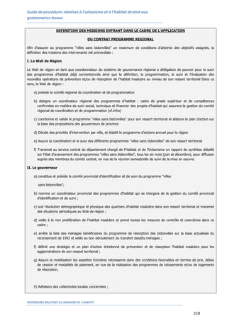 Guide de procédures relatives à l’urbanisme et à l’habitat destiné aux
gestionnaires locaux
PROCEDURES RELATIVES AU DOMAINE DE L’HABITAT
218
DEFINITION DES MISSIONS ENTRANT DANS LE CADRE DE L'APPLICATION
DU CONTRAT PROGRAMME REGIONAL
Afin d'assurer au programme "villes sans bidonvilles" un maximum de conditions d'atteinte des objectifs assignés, la
définition des missions des intervenants est primordiale :
I. Le Wali de Région
Le Wali de région en tant que coordonnateur du système de gouvernance régional a délégation de pouvoir pour le suivi
des programmes d'habitat déjà conventionnés ainsi que la définition, la programmation, le suivi et l'évaluation des
nouvelles opérations de prévention et/ou de résorption de l'habitat insalubre au niveau de son ressort territorial Dans ce
sens, le Wali de région :
a) préside le comité régional de coordination et de programmation
b) désigne un coordinateur régional des programmes d'habitat : cadre de grade supérieur et de compétences
confirmées en matière de suivi social, technique et financier des projets d'habitat qui assurera la gestion du comité
régional de coordination et de programmation (cf.infra)
c) coordonne et valide le programme "villes sans bidonvilles" pour son ressort territorial et élabore le plan d'action sur
la base des propositions des gouverneurs de province
d) Décide des priorités d'intervention par ville, et établit le programme d’actions annuel pour la région
e) Assure la coordination et le suivi des différents programmes "villes sans bidonvilles" de son ressort territorial
f) Transmet au service central du département chargé de l’Habitat et de l’Urbanisme un rapport de synthèse détaillé
sur l'état d'avancement des programmes "villes sans bidonvilles", tous les six mois (juin et décembre), pour diffusion
auprès des membres du comité central, en vue de la réunion semestrielle de suivi de la mise en oeuvre.
II. Le gouverneur
a) constitue et préside le comité provincial d'identification et de suivi du programme "villes
sans bidonvilles";
b) nomme un coordinateur provincial des programmes d'habitat qui se chargera de la gestion du comité provincial
d'identification et de suivi ;
c) suit l’évolution démographique et physique des quartiers d’habitat insalubre dans son ressort territorial et transmet
des situations périodiques au Wali de région ;
d) veille à la non prolifération de l'habitat insalubre et prend toutes les mesures de contrôle et coercitives dans ce
cadre ;
e) arrête la liste des ménages bénéficiaires du programme de résorption des bidonvilles sur la base actualisée du
recensement de 1992 et veille au bon déroulement du transfert desdits ménages ;
f) définit une stratégie et un plan d'action échelonné de prévention et de résorption l'habitat insalubre pour les
agglomérations de son ressort territorial ;
g) Assure la mobilisation les assiettes foncières nécessaires dans des conditions favorables en termes de prix, délais
de cession et modalités de paiement, en vue de la réalisation des programmes de lotissements et/ou de logements
de résorption,
h) Adhésion des collectivités locales concernées ;
 