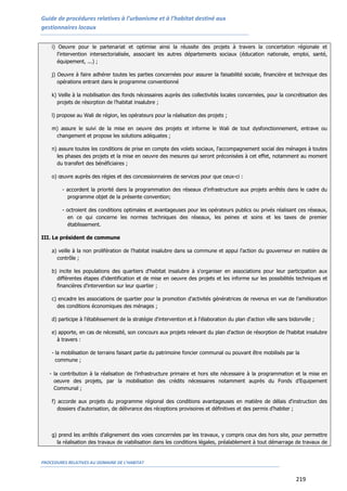 Guide de procédures relatives à l’urbanisme et à l’habitat destiné aux
gestionnaires locaux
PROCEDURES RELATIVES AU DOMAINE DE L’HABITAT
219
i) Oeuvre pour le partenariat et optimise ainsi la réussite des projets à travers la concertation régionale et
l'intervention intersectorialisée, associant les autres départements sociaux (éducation nationale, emploi, santé,
équipement, ...) ;
j) Oeuvre à faire adhérer toutes les parties concernées pour assurer la faisabilité sociale, financière et technique des
opérations entrant dans le programme conventionné
k) Veille à la mobilisation des fonds nécessaires auprès des collectivités locales concernées, pour la concrétisation des
projets de résorption de l’habitat insalubre ;
l) propose au Wali de région, les opérateurs pour la réalisation des projets ;
m) assure le suivi de la mise en oeuvre des projets et informe le Wali de tout dysfonctionnement, entrave ou
changement et propose les solutions adéquates ;
n) assure toutes les conditions de prise en compte des volets sociaux, l'accompagnement social des ménages à toutes
les phases des projets et la mise en oeuvre des mesures qui seront préconisées à cet effet, notamment au moment
du transfert des bénéficiaires ;
o) œuvre auprès des régies et des concessionnaires de services pour que ceux-ci :
- accordent la priorité dans la programmation des réseaux d’infrastructure aux projets arrêtés dans le cadre du
programme objet de la présente convention;
- octroient des conditions optimales et avantageuses pour les opérateurs publics ou privés réalisant ces réseaux,
en ce qui concerne les normes techniques des réseaux, les peines et soins et les taxes de premier
établissement.
III. Le président de commune
a) veille à la non prolifération de l'habitat insalubre dans sa commune et appui l'action du gouverneur en matière de
contrôle ;
b) incite les populations des quartiers d'habitat insalubre à s'organiser en associations pour leur participation aux
différentes étapes d'identification et de mise en oeuvre des projets et les informe sur les possibilités techniques et
financières d'intervention sur leur quartier ;
c) encadre les associations de quartier pour la promotion d'activités génératrices de revenus en vue de l'amélioration
des conditions économiques des ménages ;
d) participe à l'établissement de la stratégie d'intervention et à l'élaboration du plan d'action ville sans bidonville ;
e) apporte, en cas de nécessité, son concours aux projets relevant du plan d'action de résorption de l'habitat insalubre
à travers :
- la mobilisation de terrains faisant partie du patrimoine foncier communal ou pouvant être mobilisés par la
commune ;
- la contribution à la réalisation de l’infrastructure primaire et hors site nécessaire à la programmation et la mise en
oeuvre des projets, par la mobilisation des crédits nécessaires notamment auprès du Fonds d’Equipement
Communal ;
f) accorde aux projets du programme régional des conditions avantageuses en matière de délais d'instruction des
dossiers d'autorisation, de délivrance des réceptions provisoires et définitives et des permis d'habiter ;
g) prend les arrêtés d’alignement des voies concernées par les travaux, y compris ceux des hors site, pour permettre
la réalisation des travaux de viabilisation dans les conditions légales, préalablement à tout démarrage de travaux de
 