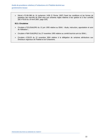 Guide de procédures relatives à l’urbanisme et à l’habitat destiné aux
gestionnaires locaux
PROCEDURES RELATIVES AU DOMAINE DE L’HABITAT
22
 Décret n°2-06-388 du 16 moharrem 1428 (5 Février 2007) fixant les conditions et les formes de
passation des marchés de l'Etat ainsi que certaines règles relatives à leur gestion et à leur contrôle
(BO n°5518 du 19 Avril 2007, page 529).
XI.3. Circulaires
 Circulaire n°221/DUA/DPU du 15 juin 1995 relative au SDAU : étude, instruction, approbation et suivi
de réalisation ;
 Circulaire n°664 DUA/DPU/2 du 27 novembre 1995 relative au comité local de suivi du SDAU ;
 Circulaire n°20125 du 22 novembre 2004 relative à la délégation de certaines attributions aux
Directeurs régionaux de l’habitat et de l’urbanisme.
 