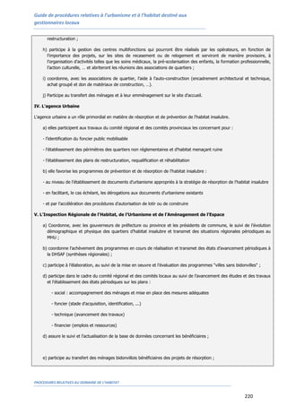 Guide de procédures relatives à l’urbanisme et à l’habitat destiné aux
gestionnaires locaux
PROCEDURES RELATIVES AU DOMAINE DE L’HABITAT
220
restructuration ;
h) participe à la gestion des centres multifonctions qui pourront être réalisés par les opérateurs, en fonction de
l’importance des projets, sur les sites de recasement ou de relogement et serviront de manière provisoire, à
l’organisation d’activités telles que les soins médicaux, la pré-scolarisation des enfants, la formation professionnelle,
l’action culturelle, … et abriteront les réunions des associations de quartiers ;
i) coordonne, avec les associations de quartier, l’aide à l'auto-construction (encadrement architectural et technique,
achat groupé et don de matériaux de construction, …).
j) Participe au transfert des ménages et à leur emménagement sur le site d'accueil.
IV. L'agence Urbaine
L'agence urbaine a un rôle primordial en matière de résorption et de prévention de l'habitat insalubre.
a) elles participent aux travaux du comité régional et des comités provinciaux les concernant pour :
- l'identification du foncier public mobilisable
- l'établissement des périmètres des quartiers non réglementaires et d'habitat menaçant ruine
- l'établissement des plans de restructuration, requalification et réhabilitation
b) elle favorise les programmes de prévention et de résorption de l'habitat insalubre :
- au niveau de l'établissement de documents d'urbanisme appropriés à la stratégie de résorption de l'habitat insalubre
- en facilitant, le cas échéant, les dérogations aux documents d'urbanisme existants
- et par l'accélération des procédures d'autorisation de lotir ou de construire
V. L’Inspection Régionale de l'Habitat, de l’Urbanisme et de l’Aménagement de l’Espace
a) Coordonne, avec les gouverneurs de préfecture ou province et les présidents de commune, le suivi de l’évolution
démographique et physique des quartiers d’habitat insalubre et transmet des situations régionales périodiques au
MHU ;
b) coordonne l’achèvement des programmes en cours de réalisation et transmet des états d’avancement périodiques à
la DHSAF (synthèses régionales) ;
c) participe à l’élaboration, au suivi de la mise en oeuvre et l’évaluation des programmes "villes sans bidonvilles" ;
d) participe dans le cadre du comité régional et des comités locaux au suivi de l’avancement des études et des travaux
et l'établissement des états périodiques sur les plans :
- social : accompagnement des ménages et mise en place des mesures adéquates
- foncier (stade d'acquisition, identification, ...)
- technique (avancement des travaux)
- financier (emplois et ressources)
d) assure le suivi et l'actualisation de la base de données concernant les bénéficiaires ;
e) participe au transfert des ménages bidonvillois bénéficiaires des projets de résorption ;
 