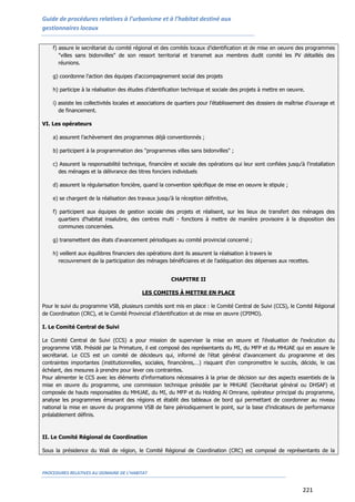 Guide de procédures relatives à l’urbanisme et à l’habitat destiné aux
gestionnaires locaux
PROCEDURES RELATIVES AU DOMAINE DE L’HABITAT
221
f) assure le secrétariat du comité régional et des comités locaux d'identification et de mise en oeuvre des programmes
"villes sans bidonvilles" de son ressort territorial et transmet aux membres dudit comité les PV détaillés des
réunions.
g) coordonne l'action des équipes d'accompagnement social des projets
h) participe à la réalisation des études d’identification technique et sociale des projets à mettre en oeuvre.
i) assiste les collectivités locales et associations de quartiers pour l’établissement des dossiers de maîtrise d’ouvrage et
de financement.
VI. Les opérateurs
a) assurent l’achèvement des programmes déjà conventionnés ;
b) participent à la programmation des "programmes villes sans bidonvilles" ;
c) Assurent la responsabilité technique, financière et sociale des opérations qui leur sont confiées jusqu'à l'installation
des ménages et la délivrance des titres fonciers individuels
d) assurent la régularisation foncière, quand la convention spécifique de mise en oeuvre le stipule ;
e) se chargent de la réalisation des travaux jusqu'à la réception définitive,
f) participent aux équipes de gestion sociale des projets et réalisent, sur les lieux de transfert des ménages des
quartiers d'habitat insalubre, des centres multi - fonctions à mettre de manière provisoire à la disposition des
communes concernées.
g) transmettent des états d'avancement périodiques au comité provincial concerné ;
h) veillent aux équilibres financiers des opérations dont ils assurent la réalisation à travers le
recouvrement de la participation des ménages bénéficiaires et de l'adéquation des dépenses aux recettes.
CHAPITRE II
LES COMITES À METTRE EN PLACE
Pour le suivi du programme VSB, plusieurs comités sont mis en place : le Comité Central de Suivi (CCS), le Comité Régional
de Coordination (CRC), et le Comité Provincial d’Identification et de mise en œuvre (CPIMO).
I. Le Comité Central de Suivi
Le Comité Central de Suivi (CCS) a pour mission de superviser la mise en œuvre et l'évaluation de l'exécution du
programme VSB. Présidé par la Primature, il est composé des représentants du MI, du MFP et du MHUAE qui en assure le
secrétariat. Le CCS est un comité de décideurs qui, informé de l’état général d’avancement du programme et des
contraintes importantes (institutionnelles, sociales, financières,…) risquant d’en compromettre le succès, décide, le cas
échéant, des mesures à prendre pour lever ces contraintes.
Pour alimenter le CCS avec les éléments d’informations nécessaires à la prise de décision sur des aspects essentiels de la
mise en œuvre du programme, une commission technique présidée par le MHUAE (Secrétariat général ou DHSAF) et
composée de hauts responsables du MHUAE, du MI, du MFP et du Holding Al Omrane, opérateur principal du programme,
analyse les programmes émanant des régions et établit des tableaux de bord qui permettant de coordonner au niveau
national la mise en œuvre du programme VSB de faire périodiquement le point, sur la base d’indicateurs de performance
préalablement définis.
II. Le Comité Régional de Coordination
Sous la présidence du Wali de région, le Comité Régional de Coordination (CRC) est composé de représentants de la
 