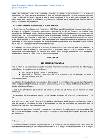 Guide de procédures relatives à l’urbanisme et à l’habitat destiné aux
gestionnaires locaux
PROCEDURES RELATIVES AU DOMAINE DE L’HABITAT
222
Wilaya, des préfectures, provinces et communes concernées, du MHUAE et des opérateurs. Le CRC coordonne
l’établissement des projets VSB à l’échelle régional et veille à la signature des Contrats VSB entre l'Etat et les Collectivités
locales. Il coordonne au niveau régional la mise en œuvre des projets et fait le point, périodiquement, sur l'état
d'avancement social, physique et financier du Programme VSB. Ce Comité assure également une mission d’évaluation
puisqu’à l’achèvement des programmes.
III. Le Comité Provincial d’Identification et de Mise en Œuvre
Le Comité Provincial d’Identification et de Mise en œuvre (CPIMO) est, quant à lui, présidé par le gouverneur de préfecture
ou province et regroupe les représentants des communes concernées, du MHUAE, des régies, concessionnaires et offices
spécialisés, des ONG locales, œuvrant dans le domaine de l'habitat insalubre, et des départements techniques et sociaux
concernés. Le CPIMO est notamment chargé de mener les investigations nécessaires et d'établir, en étroite concertation
avec les présidents des communes, les projets VSB et de proposer au CRC le programme VSB des agglomérations urbaines
de son ressort territorial. Il fait le point sur l'état d'avancement social, technique et financier et transmet des situations
trimestrielles au comité régional, entreprend des visites de chantier afin de s'assurer de la bonne exécution des projets et
met en place une base de données concernant les bénéficiaires.
A l’achèvement de chaque opération et à l'occasion de la déclaration d'une commune "ville sans bidonvilles", les
programmes de résorption feront l’objet d’une évaluation qui en fera ressortir les points forts, les contraintes et le taux de
réalisation des objectifs par rapport aux prévisions aussi bien au niveau technique, financier que social. Les rapports y
afférents seront transmis au comité central de suivi pour capitalisation
CHAPITRE III
LES MODES D'INTERVENTION
Selon la nature et les caractéristiques des sites concernés, l'intervention en matière de résorption des bidonvilles peut
revêtir plusieurs formes, séparément ou combinées :
 mise à niveau du quartier à travers sa restructuration
 livraison de lots destinés à l'auto-construction ou de logements sociaux de résorption, sur le site du
bidonville ou sur un autre site
I. La restructuration
Les opérations de restructuration ont pour objectif de doter les grands et moyens bidonvilles pouvant être intégrés au tissu
urbain, en équipements d’infrastructure nécessaires (assainissement, voirie, eau potable, électrification) et régulariser leur
situation urbanistique et foncière.
Le coût de la restructuration des bidonvilles est calculé sur la base de 1,5 MDH/ha soit un maximum de 30.000
DH/baraque.
L’aide à mobiliser par l'Etat représente 50% du coût des travaux d’équipement soit un montant global maximal de 15 000
DH.
Ainsi, sur le plan du financement, l'adduction d'eau potable et l'électrification sont à la charge des bénéficiaires. L'aide de
l’Etat est destinée à l'équipement en voirie et assainissement. Le reste est à la charge des bénéficiaires avec une
contribution le cas échéant de la collectivité locale.
Afin d'encourager les ménages bidonvillois à regrouper leurs parcelles pour être conformes au minimum parcellaire défini
par le plan de restructuration, une aide à la construction d'une habitation bi-familiale à deux niveaux pourra être octroyée
aux dits ménages.
II. Le recasement
Le recasement permet aux ménages des petits bidonvilles et de ceux ne pouvant être intégrés au tissu urbain, l’accès à la
propriété de lots d’habitat social (de superficie comprise entre 64 et 70 m² pour les lots mono-familiaux et de 80 m² pour
 
