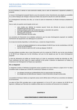 Guide de procédures relatives à l’urbanisme et à l’habitat destiné aux
gestionnaires locaux
PROCEDURES RELATIVES AU DOMAINE DE L’HABITAT
223
les lots bi-familiaux) à valoriser en auto-construction assistée, dans le cadre de lotissements à équipement préalable ou
progressif.
Le recours à l'aménagement progressif répond au souci de production de lots, financièrement, plus adaptés aux possibilités
et au rythme d’épargne des ménages à ressources limitées mais assurant la sécurité et la santé des habitants
et le développement harmonieux des villes, sur la base de plans de lotissements et d’études techniques préalablement
établis.
Dans ce cadre, les quartiers seront équipés comme suit :
 voies nivelées pour délimiter les emprises assurant l’accès des véhicules de secours et permettre
l’écoulement des eaux de surface,
 fontaines publiques à gérer par la collectivité locale ou association des quartiers.
 lots à bâtir matérialisées par des bornes cadastrales,
 éclairage public de sécurité,
 réseau d’évacuation des eaux usées.
Les conventions de financement et de réalisation préciseront, pour les zones d'aménagement progressif, les modalités
d'achèvement des équipements et de déblocage de la subvention.
Sur la base des données disponibles, il a été estimé que, y compris les charges foncières :
 le coût du lot équipé préalablement ne doit pas dépasser 50.000 DH pour les lots monofamiliaux et 60 000
DH pour les lots bi-familiaux
 celui du lot dans le cadre de la ZAP ne doit pas dépasser 35.000 DH
Les aides publiques accordées, dans ce type d'intervention sont d'un montant de 25 000 Dh, pour les lots mono-familiaux
et 20 000 DH par ménage pour les lots bi-familiaux, tant pour les lots équipés que pour les zones d'aménagement
progressif.
La liste des attributaires est arrêtée par l'autorité locale sur la base du recensement actualisé des bidonvilles de 1992.
Toute modification doit faire l’objet d’un rapport justificatif et être portée à l’attention du département de l'habitat, de
l'urbanisme et de l’Aménagement de l’Espace pour approbation.
III. Le relogement
Le relogement consiste en l'attribution de logements sociaux (superficie hors œuvre inférieure ou égale à 60 m² et valeur
immobilière totale ne dépasse pas 120.000 DH) construits par l'opérateur et concerne :
 Les ménages concernés par la dédensification liée à la restructuration des bidonvilles ;
 les ménages issus de bidonvilles pour lesquels ce mode d'intervention est jugé incontournable.
Les prestations techniques relatives aux logements sociaux seront définies dans le CPS joint aux conventions de réalisation
et de financement.
Les aides de l'Etat (FSH) accordées dans ce cadre représentent le 1/3 de la VIT, soit un maximum de 40 000 Dh par
logement, à débloquer par l'Etat selon les modalités arrêtées dans les conventions de financement et de réalisation.
CHAPITRE IV
CARACTERISTIQUES ET CONDITIONS DE REALISATION
 