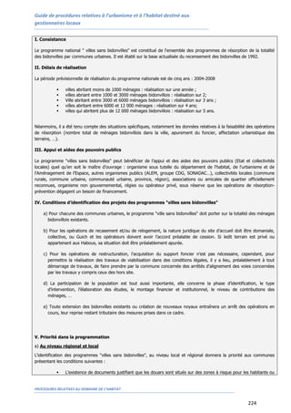 Guide de procédures relatives à l’urbanisme et à l’habitat destiné aux
gestionnaires locaux
PROCEDURES RELATIVES AU DOMAINE DE L’HABITAT
224
I. Consistance
Le programme national " villes sans bidonvilles" est constitué de l'ensemble des programmes de résorption de la totalité
des bidonvilles par communes urbaines. Il est établi sur la base actualisée du recensement des bidonvilles de 1992.
II. Délais de réalisation
La période prévisionnelle de réalisation du programme nationale est de cinq ans : 2004-2008
 villes abritant moins de 1000 ménages : réalisation sur une année ;
 villes abriant entre 1000 et 3000 ménages bidonvillois : réalisation sur 2;
 Ville abritant entre 3000 et 6000 ménages bidonvillois : réalisation sur 3 ans ;
 villes abritant entre 6000 et 12 000 ménages : réalisation sur 4 ans;
 villes qui abritent plus de 12 000 ménages bidonvillois : réalisation sur 5 ans.
Néanmoins, il a été tenu compte des situations spécifiques, notamment les données relatives à la faisabilité des opérations
de résorption (nombre total de ménages bidonvillois dans la ville, apurement du foncier, affectation urbanistique des
terrains, …).
III. Appui et aides des pouvoirs publics
Le programme "villes sans bidonvilles" peut bénéficier de l’appui et des aides des pouvoirs publics (Etat et collectivités
locales) quel qu’en soit le maître d’ouvrage : organisme sous tutelle du département de l'habitat, de l'urbanisme et de
l’Aménagement de l’Espace, autres organismes publics (ALEM, groupe CDG, SONADAC…), collectivités locales (commune
rurale, commune urbaine, communauté urbaine, province, région), associations ou amicales de quartier officiellement
reconnues, organisme non gouvernemental, régies ou opérateur privé, sous réserve que les opérations de résorption-
prévention dégagent un besoin de financement.
IV. Conditions d'identification des projets des programmes "villes sans bidonvilles"
a) Pour chacune des communes urbaines, le programme "ville sans bidonvilles" doit porter sur la totalité des ménages
bidonvillois existants.
b) Pour les opérations de recasement et/ou de relogement, la nature juridique du site d’accueil doit être domaniale,
collective, ou Guich et les opérateurs doivent avoir l’accord préalable de cession. Si ledit terrain est privé ou
appartenant aux Habous, sa situation doit être préalablement apurée.
c) Pour les opérations de restructuration, l’acquisition du support foncier n’est pas nécessaire, cependant, pour
permettre la réalisation des travaux de viabilisation dans des conditions légales, il y a lieu, préalablement à tout
démarrage de travaux, de faire prendre par la commune concernée des arrêtés d’alignement des voies concernées
par les travaux y compris ceux des hors site.
d) La participation de la population est tout aussi importante, elle concerne la phase d’identification, le type
d’intervention, l’élaboration des études, le montage financier et institutionnel, le niveau de contributions des
ménages, …
e) Toute extension des bidonvilles existants ou création de nouveaux noyaux entraînera un arrêt des opérations en
cours, leur reprise restant tributaire des mesures prises dans ce cadre.
V. Priorité dans la programmation
a) Au niveau régional et local
L'identification des programmes "villes sans bidonvilles", au niveau local et régional donnera la priorité aux communes
présentant les conditions suivantes :
 L’existence de documents justifiant que les douars sont situés sur des zones à risque pour les habitants ou
 