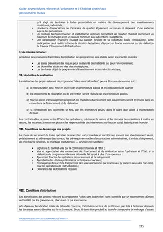 Guide de procédures relatives à l’urbanisme et à l’habitat destiné aux
gestionnaires locaux
PROCEDURES RELATIVES AU DOMAINE DE L’HABITAT
225
qu’il s’agit de territoires à fortes potentialités en matière de développement des investissements
touristiques, industriels, …
 L’existence d’associations ou d’amicales de quartier légalement reconnues et disposant d’une audience
auprès des populations.
 Un montage technico-financier et institutionnel optimum permettant de résorber l’habitat concernant un
maximum de ménages avec un recours minimum aux subventions budgétaires.
 Une participation financière (budget ou support foncier) de la collectivité locale conséquente. Cette
participation peut revêtir la forme de dotation budgétaire, d’apport en foncier communal ou de réalisation
de travaux d’équipement d’infrastructure.
b) Au niveau national :
A hauteur des ressources disponibles, l'approbation des programmes sera établie selon les priorités ci-après :
 Les zones présentant des risques pour la sécurité des habitants ou pour l'environnement,
 Les bidonvilles situés sur des sites stratégiques,
 Les territoires objet de programmes d’investissement industriel et touristique;
VI. Modalités de réalisation
La réalisation des projets relevant du programme "villes sans bidonvilles", pourra être assurée comme suit :
a) la restructuration sera mise en œuvre par les promoteurs publics et les associations de quartier
b) les lotissements de résorption ou de prévention seront réalisés par les promoteurs publics.
c) Pour les zones d'aménagement progressif, les modalités d'achèvement des équipements seront précisées dans les
conventions de financement et de réalisation.
d) la construction des logements se fera, par les promoteurs privés, dans le cadre d'un appel à manifestation
d'intérêt.
Les contrats-villes, à passer entre l'Etat et les opérateurs, préciseront la nature et les données des opérations à mettre en
œuvre, les instances à mettre en place et les responsabilités des intervenants sur le plan social, technique et financier.
VII. Conditions de démarrage des projets
La phase de lancement de toute opération de résorption est primordiale et conditionne souvent son aboutissement. Aussi,
préalablement au démarrage des travaux, les pré-requis en matière d'autorisations administratives, d'arrêtés d’alignement,
de procédures foncières, de montage institutionnel, ... devront être satisfaits :
 Signature du contrat-ville par la commune concernée et l'Etat ;
 Visa et approbation des conventions de financement et de réalisation entre l'opérateur et l'Etat, si la
réalisation du programme ville sans bidonville fait appel à plus d'un opérateur ;
 Apurement foncier des opérations de recasement et de relogement ;
 Approbation les études préliminaires techniques et sociales ;
 Promulgation des arrêtés d’alignement des voies concernées par les travaux (y compris ceux des hors site),
pour les opérations de restructuration ;
 Délivrance des autorisations requises.
VIII. Conditions d’attribution
Les bénéficiaires des projets relevant du programme "villes sans bidonvilles" sont identifiés par un recensement dûment
authentifié par les gouverneurs, chacun en ce qui le concerne.
Afin d'assurer l'éradication totale du bidonville concerné, l'attribution se fera, de préférence, par îlots à l'intérieur desquels
les baraques seront démolies au fur et à mesure. Sinon, il devra être procédé au transfert temporaire de ménages d'autres
 
