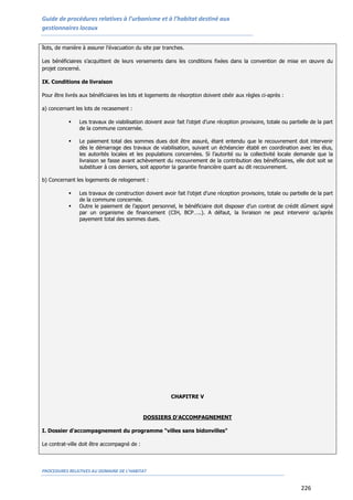 Guide de procédures relatives à l’urbanisme et à l’habitat destiné aux
gestionnaires locaux
PROCEDURES RELATIVES AU DOMAINE DE L’HABITAT
226
îlots, de manière à assurer l'évacuation du site par tranches.
Les bénéficiaires s’acquittent de leurs versements dans les conditions fixées dans la convention de mise en œuvre du
projet concerné.
IX. Conditions de livraison
Pour être livrés aux bénéficiaires les lots et logements de résorption doivent obéir aux règles ci-après :
a) concernant les lots de recasement :
 Les travaux de viabilisation doivent avoir fait l’objet d’une réception provisoire, totale ou partielle de la part
de la commune concernée.
 Le paiement total des sommes dues doit être assuré, étant entendu que le recouvrement doit intervenir
dès le démarrage des travaux de viabilisation, suivant un échéancier établi en coordination avec les élus,
les autorités locales et les populations concernées. Si l’autorité ou la collectivité locale demande que la
livraison se fasse avant achèvement du recouvrement de la contribution des bénéficiaires, elle doit soit se
substituer à ces derniers, soit apporter la garantie financière quant au dit recouvrement.
b) Concernant les logements de relogement :
 Les travaux de construction doivent avoir fait l’objet d’une réception provisoire, totale ou partielle de la part
de la commune concernée.
 Outre le paiement de l’apport personnel, le bénéficiaire doit disposer d’un contrat de crédit dûment signé
par un organisme de financement (CIH, BCP…..). A défaut, la livraison ne peut intervenir qu’après
payement total des sommes dues.
CHAPITRE V
DOSSIERS D'ACCOMPAGNEMENT
I. Dossier d'accompagnement du programme "villes sans bidonvilles"
Le contrat-ville doit être accompagné de :
 