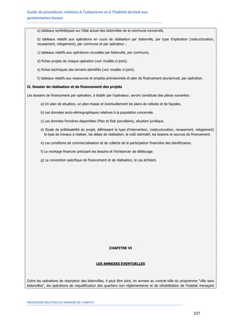 Guide de procédures relatives à l’urbanisme et à l’habitat destiné aux
gestionnaires locaux
PROCEDURES RELATIVES AU DOMAINE DE L’HABITAT
227
a) tableaux synthétiques sur l'état actuel des bidonvilles de la commune concernée,
b) tableaux relatifs aux opérations en cours de réalisation par bidonville, par type d'opération (restructuration,
recasement, relogement), par commune et par opérateur ;
c) tableaux relatifs aux opérations nouvelles par bidonville, par commune,
d) fiches projets de chaque opération (voir modèle ci-joint).
e) fiches techniques des terrains identifiés (voir modèle ci-joint).
f) tableaux relatifs aux ressources et emplois prévisionnels et plan de financement pluriannuel, par opération.
II. Dossier de réalisation et de financement des projets
Les dossiers de financement par opération, à établir par l’opérateur, seront constitués des pièces suivantes :
a) Un plan de situation, un plan-masse et éventuellement les plans de cellules et de façades.
b) Les données socio-démographiques relatives à la population concernée.
c) Les données foncières disponibles (Plan et Etat parcellaire), situation juridique.
d) Etude de préfaisabilité du projet, définissant le type d’intervention, (restructuration, recasement, relogement)
le type de travaux à réaliser, les délais de réalisation, le coût estimatif, les besoins et sources de financement.
e) Les conditions de commercialisation et de collecte de la participation financière des bénéficiaires.
f) Le montage financier précisant les besoins et l'échéancier de déblocage.
g) La convention spécifique de financement et de réalisation, le cas échéant.
CHAPITRE VI
LES ANNEXES EVENTUELLES
Outre les opérations de résorption des bidonvilles, il peut être joint, en annexe au contrat-ville du programme "ville sans
bidonvilles", les opérations de requalification des quartiers non réglementaires et de réhabilitation de l'habitat menaçant
 