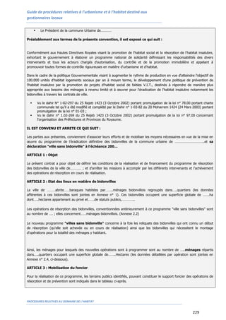 Guide de procédures relatives à l’urbanisme et à l’habitat destiné aux
gestionnaires locaux
PROCEDURES RELATIVES AU DOMAINE DE L’HABITAT
229
 Le Président de la commune Urbaine de…………
Préalablement aux termes de la présente convention, il est exposé ce qui suit :
Conformément aux Hautes Directives Royales visant la promotion de l'habitat social et la résorption de l'habitat insalubre,
exhortant le gouvernement à élaborer un programme national de solidarité définissant les responsabilités des divers
intervenants et tous les acteurs chargés d'autorisation, du contrôle et de la promotion immobilière et appelant à
promouvoir toutes formes de contrôle rigoureuses en matière d'urbanisme et d'habitat.
Dans le cadre de la politique Gouvernementale visant à augmenter le rythme de production en vue d'atteindre l'objectif de
100.000 unités d'habitat logements sociaux par an à moyen terme, le développement d'une politique de prévention de
l'habitat insalubre par la promotion de projets d'habitat social de faibles V.I.T., destinés à répondre de manière plus
appropriée aux besoins des ménages à revenu limité et à œuvrer pour l'éradication de l'habitat insalubre notamment les
bidonvilles à travers les contrats de ville.
 Vu le dahir N° 1-02-297 du 25 Rejeb 1423 (3 Octobre 2002) portant promulgation de la loi n° 78.00 portant charte
communale tel qu'il a été modifié et complété par le Dahir n° 1-03-82 du 20 Moharrem 1424 (24 Mars 2003) portant
promulgation de la loi n° 01-03 ;
 Vu le dahir n° 1.02-269 du 25 Rejeb 1423 (3 Octobre 2002) portant promulgation de la loi n° 97.00 concernant
l'organisation des Préfectures et Provinces du Royaume.
IL EST CONVENU ET ARRETE CE QUI SUIT :
Les parties aux présentes, conviennent d'associer leurs efforts et de mobiliser les moyens nécessaires en vue de la mise en
œuvre du programme de l'éradication définitive des bidonvilles de la commune urbaine de …………………………..et sa
déclaration "ville sans bidonville" à l'échéance 200…
ARTICLE 1 : Objet
Le présent contrat a pour objet de définir les conditions de la réalisation et de financement du programme de résorption
des bidonvilles de la ville de………… ; et d'arrêter les missions à accomplir par les différents intervenants et l'achèvement
des opérations de résorption en cours de réalisation.
ARTICLE 2 : Etat des lieux en matière de bidonvilles
La ville de ………abrite……baraques habitées par……..ménages bidonvillois regroupés dans…..quartiers (les données
afférentes à ces bidonvilles sont jointes en Annexe n° 1). Ces bidonvilles occupent une superficie globale de …….ha
dont…..hectares appartenant au privé et…….de statuts publics,…………..
Les opérations de résorption des bidonvilles, conventionnées antérieurement à ce programme "ville sans bidonvilles" sont
au nombre de …. ; elles concernent……ménages bidonvillois. (Annexe 2.2)
Le nouveau programme "villes sans bidonville" concerne à la fois les reliquats des bidonvilles qui ont connu un début
de résorption (qu'elle soit achevée ou en cours de réalisation) ainsi que les bidonvilles qui nécessitent le montage
d'opérations pour la totalité des ménages y habitant.
Ainsi, les ménages pour lesquels des nouvelles opérations sont à programmer sont au nombre de …..ménages répartis
dans…..quartiers occupant une superficie globale de……..Hectares (les données détaillées par opération sont jointes en
Annexe n° 2.4, ci-dessous).
ARTICLE 3 : Mobilisation du foncier
Pour la réalisation de ce programme, les terrains publics identifiés, pouvant constituer le support foncier des opérations de
résorption et de prévention sont indiqués dans le tableau ci-après.
 