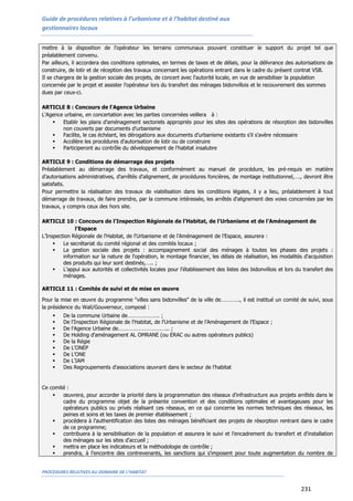 Guide de procédures relatives à l’urbanisme et à l’habitat destiné aux
gestionnaires locaux
PROCEDURES RELATIVES AU DOMAINE DE L’HABITAT
231
mettre à la disposition de l'opérateur les terrains communaux pouvant constituer le support du projet tel que
préalablement convenu.
Par ailleurs, il accordera des conditions optimales, en termes de taxes et de délais, pour la délivrance des autorisations de
construire, de lotir et de réception des travaux concernant les opérations entrant dans le cadre du présent contrat VSB.
Il se chargera de la gestion sociale des projets, de concert avec l'autorité locale, en vue de sensibiliser la population
concernée par le projet et assister l'opérateur lors du transfert des ménages bidonvillois et le recouvrement des sommes
dues par ceux-ci.
ARTICLE 8 : Concours de l'Agence Urbaine
L'Agence urbaine, en concertation avec les parties concernées veillera à :
 Etablir les plans d'aménagement sectoriels appropriés pour les sites des opérations de résorption des bidonvilles
non couverts par documents d'urbanisme
 Facilite, le cas échéant, les dérogations aux documents d'urbanisme existants s'il s'avère nécessaire
 Accélère les procédures d'autorisation de lotir ou de construire
 Participeront au contrôle du développement de l'habitat insalubre
ARTICLE 9 : Conditions de démarrage des projets
Préalablement au démarrage des travaux, et conformément au manuel de procédure, les pré-requis en matière
d'autorisations administratives, d'arrêtés d'alignement, de procédures foncières, de montage institutionnel,…., devront être
satisfaits.
Pour permettre la réalisation des travaux de viabilisation dans les conditions légales, il y a lieu, préalablement à tout
démarrage de travaux, de faire prendre, par la commune intéressée, les arrêtés d'alignement des voies concernées par les
travaux, y compris ceux des hors site.
ARTICLE 10 : Concours de l’Inspection Régionale de l'Habitat, de l'Urbanisme et de l’Aménagement de
l’Espace
L’Inspection Régionale de l'Habitat, de l'Urbanisme et de l’Aménagement de l’Espace, assurera :
 Le secrétariat du comité régional et des comités locaux ;
 La gestion sociale des projets : accompagnement social des ménages à toutes les phases des projets :
information sur la nature de l'opération, le montage financier, les délais de réalisation, les modalités d'acquisition
des produits qui leur sont destinés,….. ;
 L'appui aux autorités et collectivités locales pour l'établissement des listes des bidonvillois et lors du transfert des
ménages.
ARTICLE 11 : Comités de suivi et de mise en œuvre
Pour la mise en œuvre du programme "villes sans bidonvilles" de la ville de…………., il est institué un comité de suivi, sous
la présidence du Wali/Gouverneur, composé :
 De la commune Urbaine de…………………. ;
 De l’Inspection Régionale de l'Habitat, de l'Urbanisme et de l’Aménagement de l’Espace ;
 De l'Agence Urbaine de…………………………….. ;
 De Holding d'aménagement AL OMRANE (ou ERAC ou autres opérateurs publics)
 De la Régie
 De L'ONEP
 De L'ONE
 De L'IAM
 Des Regroupements d'associations œuvrant dans le secteur de l'habitat
Ce comité :
 œuvrera, pour accorder la priorité dans la programmation des réseaux d'infrastructure aux projets arrêtés dans le
cadre du programme objet de la présente convention et des conditions optimales et avantageuses pour les
opérateurs publics ou privés réalisant ces réseaux, en ce qui concerne les normes techniques des réseaux, les
peines et soins et les taxes de premier établissement ;
 procédera à l'authentification des listes des ménages bénéficiant des projets de résorption rentrant dans le cadre
de ce programme;
 contribuera à la sensibilisation de la population et assurera le suivi et l'encadrement du transfert et d'installation
des ménages sur les sites d'accueil ;
 mettra en place les indicateurs et la méthodologie de contrôle ;
 prendra, à l'encontre des contrevenants, les sanctions qui s'imposent pour toute augmentation du nombre de
 