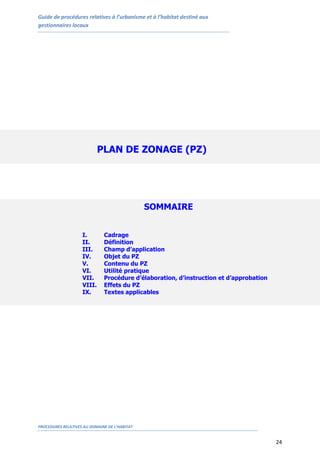 Guide de procédures relatives à l’urbanisme et à l’habitat destiné aux
gestionnaires locaux
PROCEDURES RELATIVES AU DOMAINE DE L’HABITAT
24
PLAN DE ZONAGE (PZ)
SOMMAIRE
I. Cadrage
II. Définition
III. Champ d’application
IV. Objet du PZ
V. Contenu du PZ
VI. Utilité pratique
VII. Procédure d’élaboration, d’instruction et d’approbation
VIII. Effets du PZ
IX. Textes applicables
 